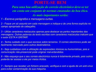 PORTE-SE BEM
Para uma boa utilização do correio electrónico deve-se ter
em conta um conjunto de normas emanadas da boa ética.
As mais importantes serão:
1 - Escreva parágrafos e mensagens curtas.
2 - Foque um só assunto em cada mensagem e indique-o de uma forma explícita no
campo apropriado do cabeçalho.
3 - Utilize caracteres maiúsculos apenas para destacar as partes importantes das
mensagens. Outras palavras do texto escritas com caracteres maiúsculos indicam que
o autor ESTÁ A GRITAR!
4 - Tenha cuidado com o que escreve sobre terceiros. O correio electrónico pode ser
facilmente reenviado para outros destinatários.
5 - Seja cuidadoso com a utilização de expressões irónicas ou humorísticas, pois a
comunicação não-presencial pode originar mal-entendidos.
6 - Não esqueça que o seu correio electrónico nunca é totalmente privado, pois outros
poderão ter acesso a ele por meios ilícitos.
7 - Sempre que receber um ficheiro anexado, verifique-o com a ajuda de um anti-vírus
para evitar contaminação da sua máquina.
 