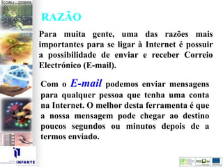 RAZÃO
Para muita gente, uma das razões mais
importantes para se ligar à Internet é possuir
a possibilidade de enviar e receber Correio
Electrónico (E-mail).
Com o E-mail podemos enviar mensagens
para qualquer pessoa que tenha uma conta
na Internet. O melhor desta ferramenta é que
a nossa mensagem pode chegar ao destino
poucos segundos ou minutos depois de a
termos enviado.
 
