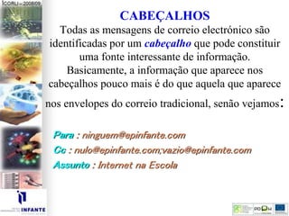 CABEÇALHOS
Todas as mensagens de correio electrónico são
identificadas por um cabeçalho que pode constituir
uma fonte interessante de informação.
Basicamente, a informação que aparece nos
cabeçalhos pouco mais é do que aquela que aparece
nos envelopes do correio tradicional, senão vejamos:
Para : ninguem@epinfante.com
Cc : nulo@epinfante.com;vazio@epinfante.com
Assunto : Internet na Escola
 