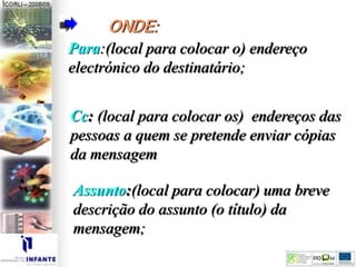 ONDE:
Para:(local para colocar o) endereço
electrónico do destinatário;
Cc: (local para colocar os) endereços das
pessoas a quem se pretende enviar cópias
da mensagem
Assunto:(local para colocar) uma breve
descrição do assunto (o título) da
mensagem;
 