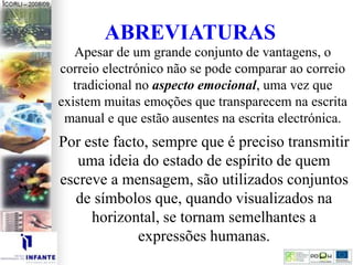 Apesar de um grande conjunto de vantagens, o
correio electrónico não se pode comparar ao correio
tradicional no aspecto emocional, uma vez que
existem muitas emoções que transparecem na escrita
manual e que estão ausentes na escrita electrónica.
ABREVIATURAS
Por este facto, sempre que é preciso transmitir
uma ideia do estado de espírito de quem
escreve a mensagem, são utilizados conjuntos
de símbolos que, quando visualizados na
horizontal, se tornam semelhantes a
expressões humanas.
 