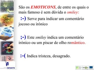 São os EMOTICONS, de entre os quais o
mais famoso é sem dúvida o smiley:
:-) Serve para indicar um comentário
jocoso ou irónico.
;-) Este smiley indica um comentário
irónico ou um piscar de olho romântico.
:-( Indica tristeza, desagrado.
 