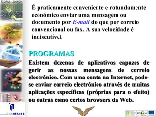 É praticamente conveniente e rotundamente
económico enviar uma mensagem ou
documento por E-mail do que por correio
convencional ou fax. A sua velocidade é
indiscutível.
PROGRAMAS
Existem dezenas de aplicativos capazes de
gerir as nossas mensagens de correio
electrónico. Com uma conta na Internet, pode-
se enviar correio electrónico através de muitas
aplicações específicas (próprias para o efeito)
ou outras como certos browsers da Web.
 