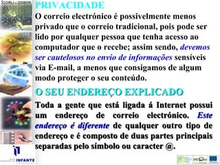 PRIVACIDADE
O correio electrónico é possivelmente menos
privado que o correio tradicional, pois pode ser
lido por qualquer pessoa que tenha acesso ao
computador que o recebe; assim sendo, devemos
ser cautelosos no envio de informações sensíveis
via E-mail, a menos que consigamos de algum
modo proteger o seu conteúdo.
O SEU ENDEREÇO EXPLICADO
Toda a gente que está ligada á Internet possui
um endereço de correio electrónico. Este
endereço é diferente de qualquer outro tipo de
endereço e é composto de duas partes principais
separadas pelo símbolo ou caracter @.
 