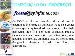 COMPOSIÇÃO DO ENDEREÇO
fcosta@epinfante.com
O NOME: a primeira parte do endereço de correio
electrónico é o nome do utilizador. Pode-se escolher
o nome que se quiser desde que essa escolha ainda
não tenha sido feita por outro assinante. Pode-se
escolher o nome completo, o primeiro nome, uma
alcunha, um apelido, um nome falso ou mesmo uma
designação aleatória formada por letras e
algarismos.
 