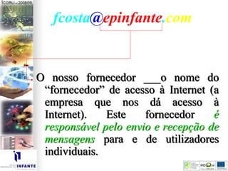 fcosta@epinfante.com
O nosso fornecedor ___o nome do
“fornecedor” de acesso à Internet (a
empresa que nos dá acesso à
Internet). Este fornecedor é
responsável pelo envio e recepção de
mensagens para e de utilizadores
individuais.
 