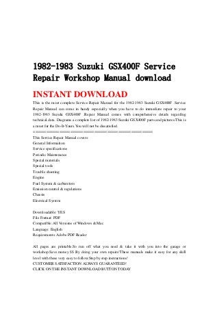 1982-1983 Suzuki GSX400F Service
Repair Workshop Manual download
INSTANT DOWNLOAD
This is the most complete Service Repair Manual for the 1982-1983 Suzuki GSX400F .Service
Repair Manual can come in handy especially when you have to do immediate repair to your
1982-1983 Suzuki GSX400F .Repair Manual comes with comprehensive details regarding
technical data. Diagrams a complete list of 1982-1983 Suzuki GSX400F parts and pictures.This is
a must for the Do-It-Yours.You will not be dissatisfied.
=======================================================
This Service Repair Manual covers:
General Information
Service specifications
Periodic Maintenance
Special materials
Special tools
Trouble shooting
Engine
Fuel System & carburetors
Emission control & regulations
Chassis
Electrical System
Downloadable: YES
File Format: PDF
Compatible: All Versions of Windows & Mac
Language: English
Requirements: Adobe PDF Reader
All pages are printable.So run off what you need & take it with you into the garage or
workshop.Save money $$ By doing your own repairs!These manuals make it easy for any skill
level with these very easy to follow.Step by step instructions!
CUSTOMER SATISFACTION ALWAYS GUARANTEED!
CLICK ON THE INSTANT DOWNLOAD BUTTON TODAY
 