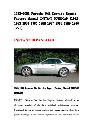 1982-1991 Porsche 944 Service Repair
Factory Manual INSTANT DOWNLOAD (1982
1983 1984 1985 1986 1987 1988 1989 1990
1991)
INSTANT DOWNLOAD
1982-1991 Porsche 944 Service Repair Factory Manual INSTANT
DOWNLOAD
1982-1991 Porsche 944 Service Repair Factory Manual is an
electronic version of the best original maintenance manual.
Compared to the electronic version and paper version, there is a
great advantage. It can zoom in anywhere on your computer, so you
 