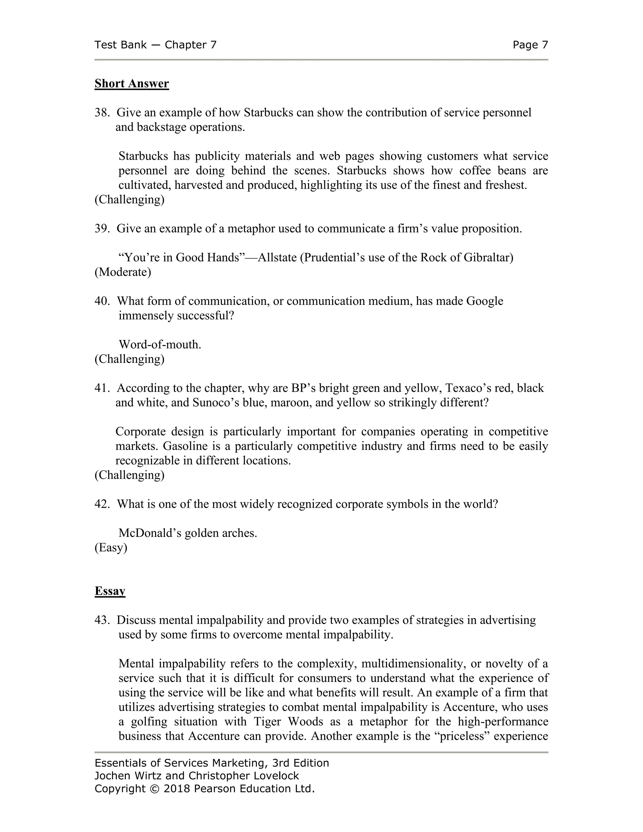 Test Bank ― Chapter 7 Page 7
Essentials of Services Marketing, 3rd Edition
Jochen Wirtz and Christopher Lovelock
Copyright © 2018 Pearson Education Ltd.
Short Answer
38. Give an example of how Starbucks can show the contribution of service personnel
and backstage operations.
Starbucks has publicity materials and web pages showing customers what service
personnel are doing behind the scenes. Starbucks shows how coffee beans are
cultivated, harvested and produced, highlighting its use of the finest and freshest.
(Challenging)
39. Give an example of a metaphor used to communicate a firm’s value proposition.
“You’re in Good Hands”—Allstate (Prudential’s use of the Rock of Gibraltar)
(Moderate)
40. What form of communication, or communication medium, has made Google
immensely successful?
Word-of-mouth.
(Challenging)
41. According to the chapter, why are BP’s bright green and yellow, Texaco’s red, black
and white, and Sunoco’s blue, maroon, and yellow so strikingly different?
Corporate design is particularly important for companies operating in competitive
markets. Gasoline is a particularly competitive industry and firms need to be easily
recognizable in different locations.
(Challenging)
42. What is one of the most widely recognized corporate symbols in the world?
McDonald’s golden arches.
(Easy)
Essay
43. Discuss mental impalpability and provide two examples of strategies in advertising
used by some firms to overcome mental impalpability.
Mental impalpability refers to the complexity, multidimensionality, or novelty of a
service such that it is difficult for consumers to understand what the experience of
using the service will be like and what benefits will result. An example of a firm that
utilizes advertising strategies to combat mental impalpability is Accenture, who uses
a golfing situation with Tiger Woods as a metaphor for the high-performance
business that Accenture can provide. Another example is the “priceless” experience
 