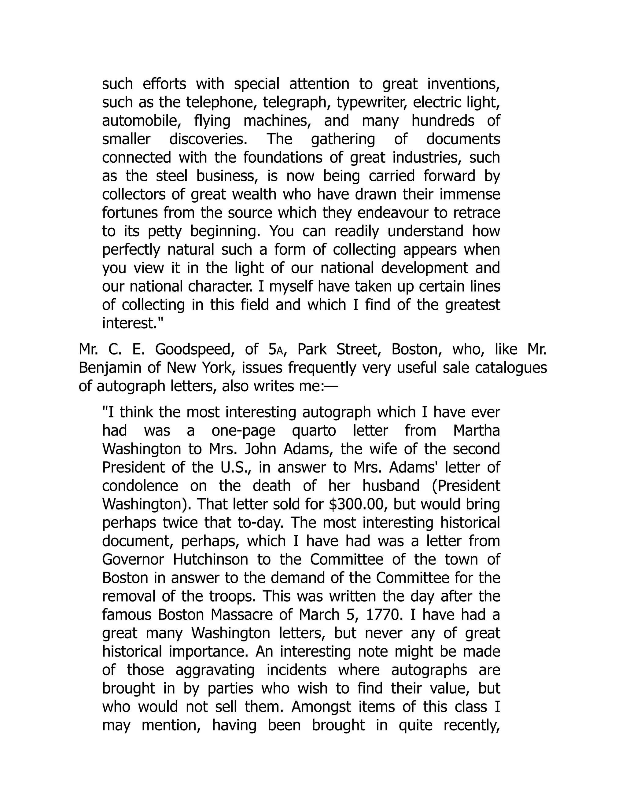such efforts with special attention to great inventions,
such as the telephone, telegraph, typewriter, electric light,
automobile, flying machines, and many hundreds of
smaller discoveries. The gathering of documents
connected with the foundations of great industries, such
as the steel business, is now being carried forward by
collectors of great wealth who have drawn their immense
fortunes from the source which they endeavour to retrace
to its petty beginning. You can readily understand how
perfectly natural such a form of collecting appears when
you view it in the light of our national development and
our national character. I myself have taken up certain lines
of collecting in this field and which I find of the greatest
interest."
Mr. C. E. Goodspeed, of 5a, Park Street, Boston, who, like Mr.
Benjamin of New York, issues frequently very useful sale catalogues
of autograph letters, also writes me:—
"I think the most interesting autograph which I have ever
had was a one-page quarto letter from Martha
Washington to Mrs. John Adams, the wife of the second
President of the U.S., in answer to Mrs. Adams' letter of
condolence on the death of her husband (President
Washington). That letter sold for $300.00, but would bring
perhaps twice that to-day. The most interesting historical
document, perhaps, which I have had was a letter from
Governor Hutchinson to the Committee of the town of
Boston in answer to the demand of the Committee for the
removal of the troops. This was written the day after the
famous Boston Massacre of March 5, 1770. I have had a
great many Washington letters, but never any of great
historical importance. An interesting note might be made
of those aggravating incidents where autographs are
brought in by parties who wish to find their value, but
who would not sell them. Amongst items of this class I
may mention, having been brought in quite recently,
 