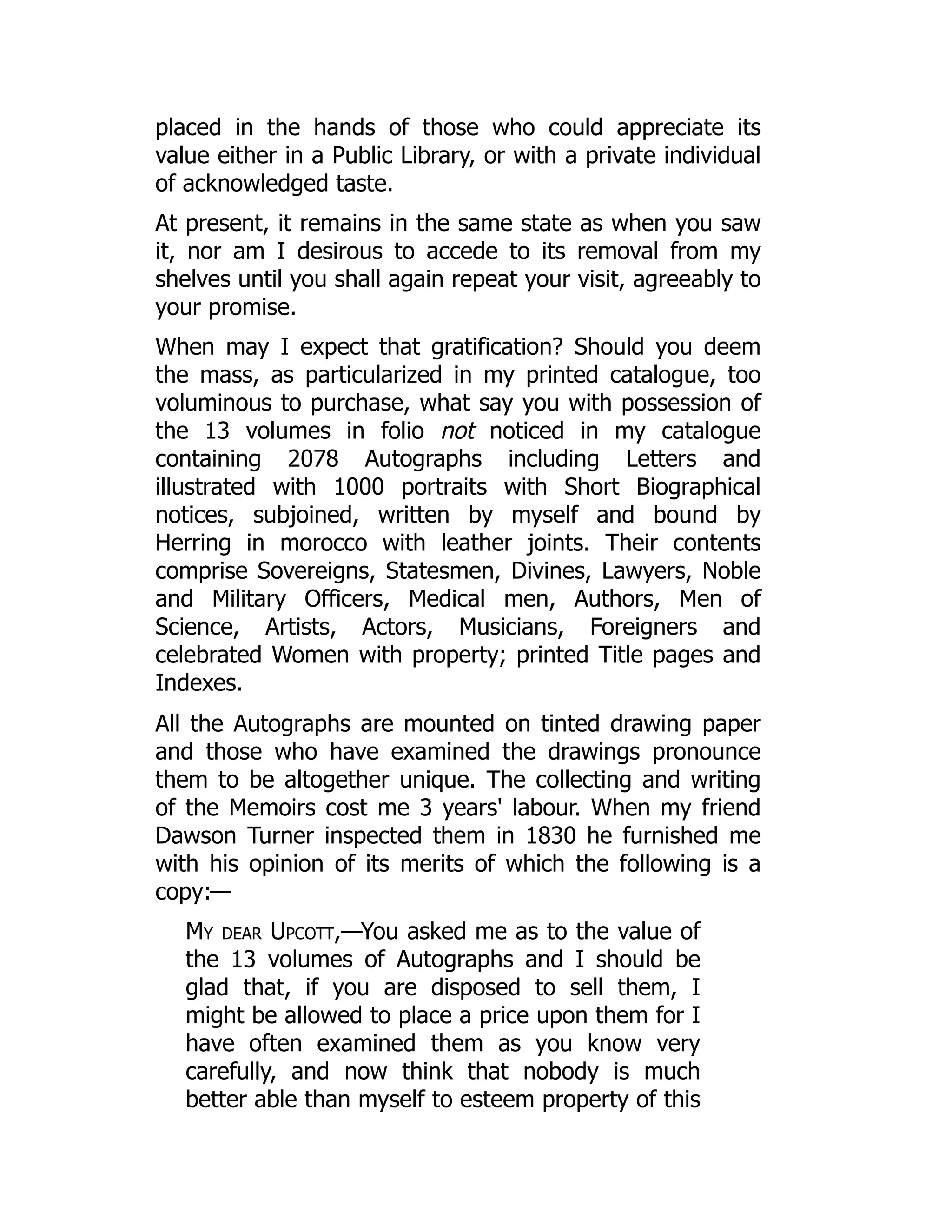 placed in the hands of those who could appreciate its
value either in a Public Library, or with a private individual
of acknowledged taste.
At present, it remains in the same state as when you saw
it, nor am I desirous to accede to its removal from my
shelves until you shall again repeat your visit, agreeably to
your promise.
When may I expect that gratification? Should you deem
the mass, as particularized in my printed catalogue, too
voluminous to purchase, what say you with possession of
the 13 volumes in folio not noticed in my catalogue
containing 2078 Autographs including Letters and
illustrated with 1000 portraits with Short Biographical
notices, subjoined, written by myself and bound by
Herring in morocco with leather joints. Their contents
comprise Sovereigns, Statesmen, Divines, Lawyers, Noble
and Military Officers, Medical men, Authors, Men of
Science, Artists, Actors, Musicians, Foreigners and
celebrated Women with property; printed Title pages and
Indexes.
All the Autographs are mounted on tinted drawing paper
and those who have examined the drawings pronounce
them to be altogether unique. The collecting and writing
of the Memoirs cost me 3 years' labour. When my friend
Dawson Turner inspected them in 1830 he furnished me
with his opinion of its merits of which the following is a
copy:—
My dear Upcott,—You asked me as to the value of
the 13 volumes of Autographs and I should be
glad that, if you are disposed to sell them, I
might be allowed to place a price upon them for I
have often examined them as you know very
carefully, and now think that nobody is much
better able than myself to esteem property of this
 