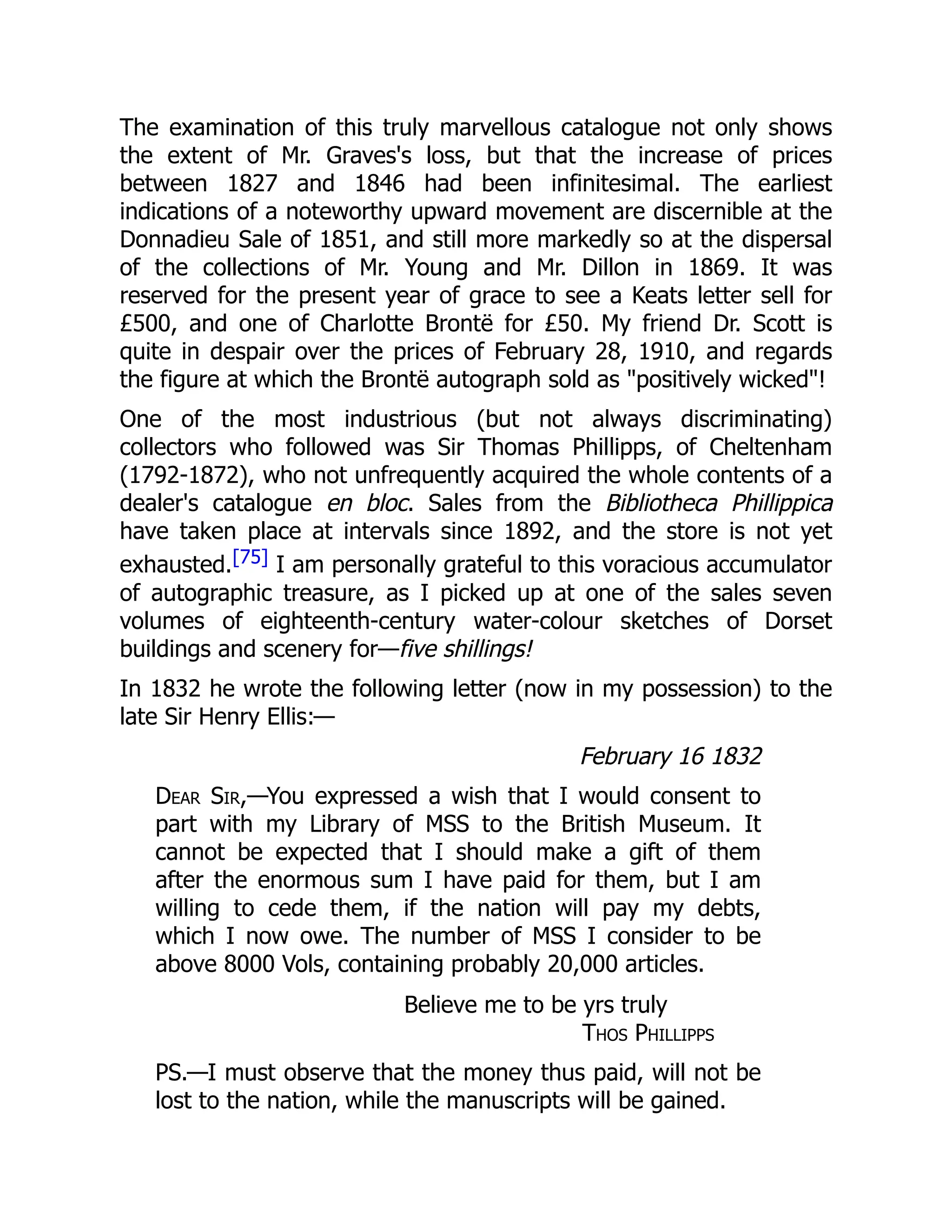 The examination of this truly marvellous catalogue not only shows
the extent of Mr. Graves's loss, but that the increase of prices
between 1827 and 1846 had been infinitesimal. The earliest
indications of a noteworthy upward movement are discernible at the
Donnadieu Sale of 1851, and still more markedly so at the dispersal
of the collections of Mr. Young and Mr. Dillon in 1869. It was
reserved for the present year of grace to see a Keats letter sell for
£500, and one of Charlotte Brontë for £50. My friend Dr. Scott is
quite in despair over the prices of February 28, 1910, and regards
the figure at which the Brontë autograph sold as "positively wicked"!
One of the most industrious (but not always discriminating)
collectors who followed was Sir Thomas Phillipps, of Cheltenham
(1792-1872), who not unfrequently acquired the whole contents of a
dealer's catalogue en bloc. Sales from the Bibliotheca Phillippica
have taken place at intervals since 1892, and the store is not yet
exhausted.[75] I am personally grateful to this voracious accumulator
of autographic treasure, as I picked up at one of the sales seven
volumes of eighteenth-century water-colour sketches of Dorset
buildings and scenery for—five shillings!
In 1832 he wrote the following letter (now in my possession) to the
late Sir Henry Ellis:—
February 16 1832
Dear Sir,—You expressed a wish that I would consent to
part with my Library of MSS to the British Museum. It
cannot be expected that I should make a gift of them
after the enormous sum I have paid for them, but I am
willing to cede them, if the nation will pay my debts,
which I now owe. The number of MSS I consider to be
above 8000 Vols, containing probably 20,000 articles.
Believe me to be yrs truly
Thos Phillipps
PS.—I must observe that the money thus paid, will not be
lost to the nation, while the manuscripts will be gained.
 