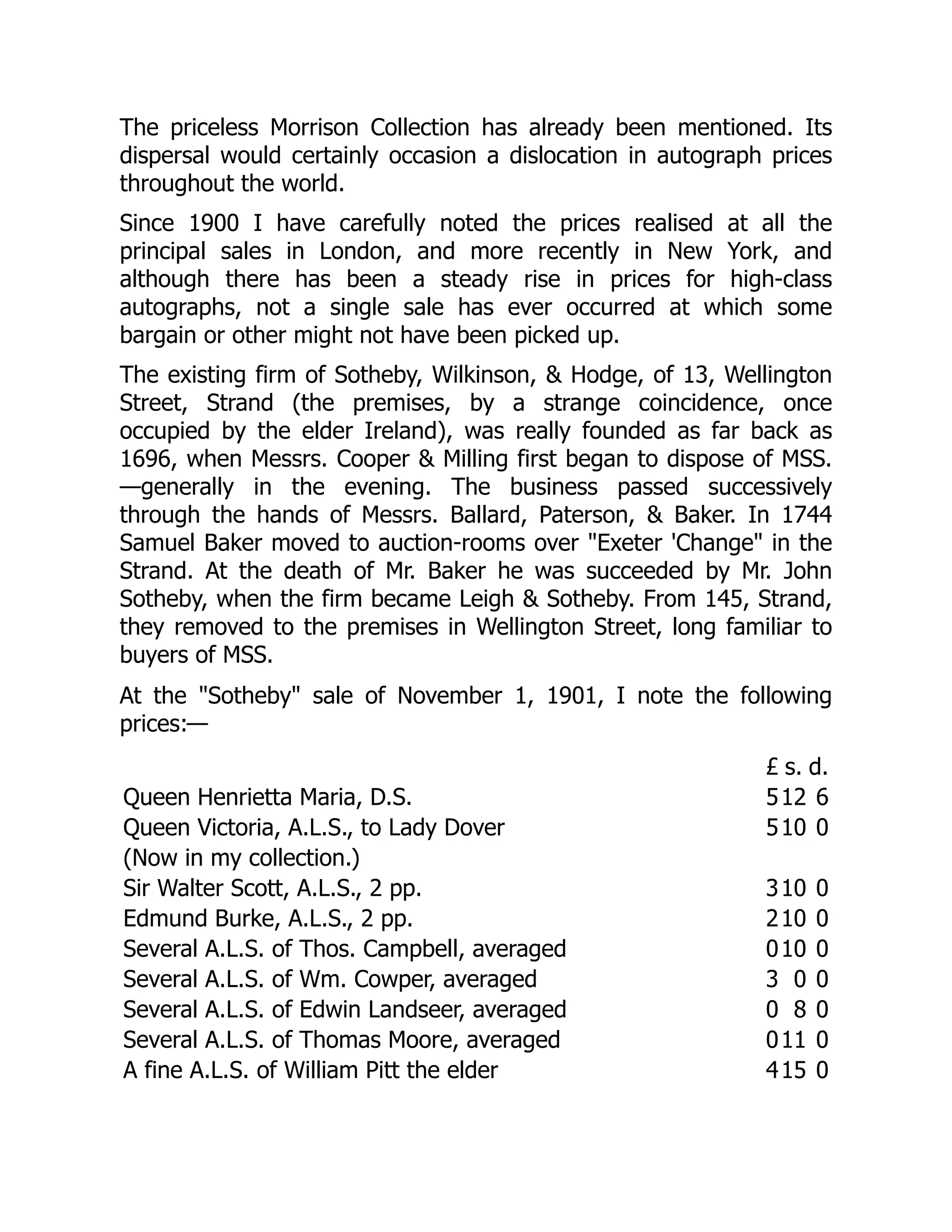 The priceless Morrison Collection has already been mentioned. Its
dispersal would certainly occasion a dislocation in autograph prices
throughout the world.
Since 1900 I have carefully noted the prices realised at all the
principal sales in London, and more recently in New York, and
although there has been a steady rise in prices for high-class
autographs, not a single sale has ever occurred at which some
bargain or other might not have been picked up.
The existing firm of Sotheby, Wilkinson, & Hodge, of 13, Wellington
Street, Strand (the premises, by a strange coincidence, once
occupied by the elder Ireland), was really founded as far back as
1696, when Messrs. Cooper & Milling first began to dispose of MSS.
—generally in the evening. The business passed successively
through the hands of Messrs. Ballard, Paterson, & Baker. In 1744
Samuel Baker moved to auction-rooms over "Exeter 'Change" in the
Strand. At the death of Mr. Baker he was succeeded by Mr. John
Sotheby, when the firm became Leigh & Sotheby. From 145, Strand,
they removed to the premises in Wellington Street, long familiar to
buyers of MSS.
At the "Sotheby" sale of November 1, 1901, I note the following
prices:—
£ s. d.
Queen Henrietta Maria, D.S. 512 6
Queen Victoria, A.L.S., to Lady Dover 510 0
(Now in my collection.)
Sir Walter Scott, A.L.S., 2 pp. 310 0
Edmund Burke, A.L.S., 2 pp. 210 0
Several A.L.S. of Thos. Campbell, averaged 010 0
Several A.L.S. of Wm. Cowper, averaged 3 0 0
Several A.L.S. of Edwin Landseer, averaged 0 8 0
Several A.L.S. of Thomas Moore, averaged 011 0
A fine A.L.S. of William Pitt the elder 415 0
 