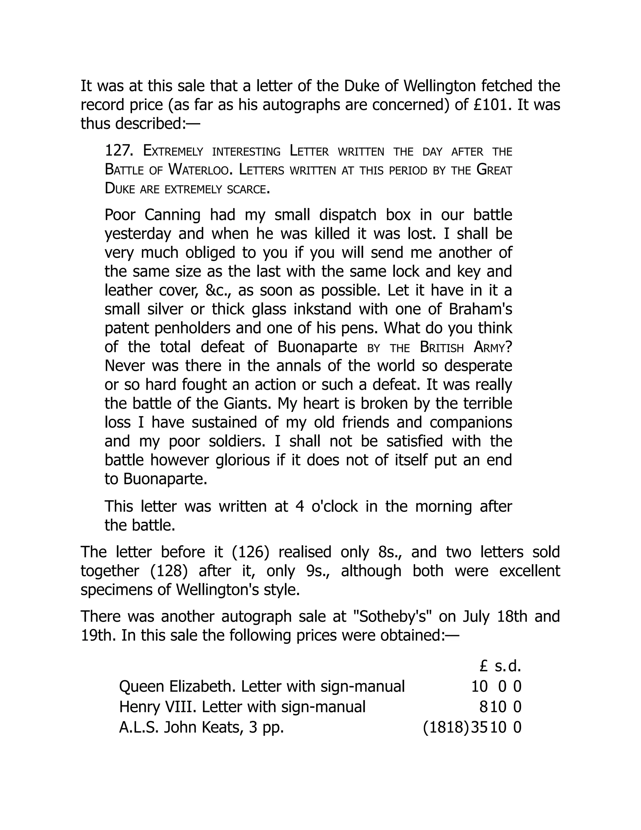 It was at this sale that a letter of the Duke of Wellington fetched the
record price (as far as his autographs are concerned) of £101. It was
thus described:—
127. Extremely interesting Letter written the day after the
Battle of Waterloo. Letters written at this period by the Great
Duke are extremely scarce.
Poor Canning had my small dispatch box in our battle
yesterday and when he was killed it was lost. I shall be
very much obliged to you if you will send me another of
the same size as the last with the same lock and key and
leather cover, &c., as soon as possible. Let it have in it a
small silver or thick glass inkstand with one of Braham's
patent penholders and one of his pens. What do you think
of the total defeat of Buonaparte by the British Army?
Never was there in the annals of the world so desperate
or so hard fought an action or such a defeat. It was really
the battle of the Giants. My heart is broken by the terrible
loss I have sustained of my old friends and companions
and my poor soldiers. I shall not be satisfied with the
battle however glorious if it does not of itself put an end
to Buonaparte.
This letter was written at 4 o'clock in the morning after
the battle.
The letter before it (126) realised only 8s., and two letters sold
together (128) after it, only 9s., although both were excellent
specimens of Wellington's style.
There was another autograph sale at "Sotheby's" on July 18th and
19th. In this sale the following prices were obtained:—
£ s.d.
Queen Elizabeth. Letter with sign-manual 10 0 0
Henry VIII. Letter with sign-manual 810 0
A.L.S. John Keats, 3 pp. (1818)3510 0
 