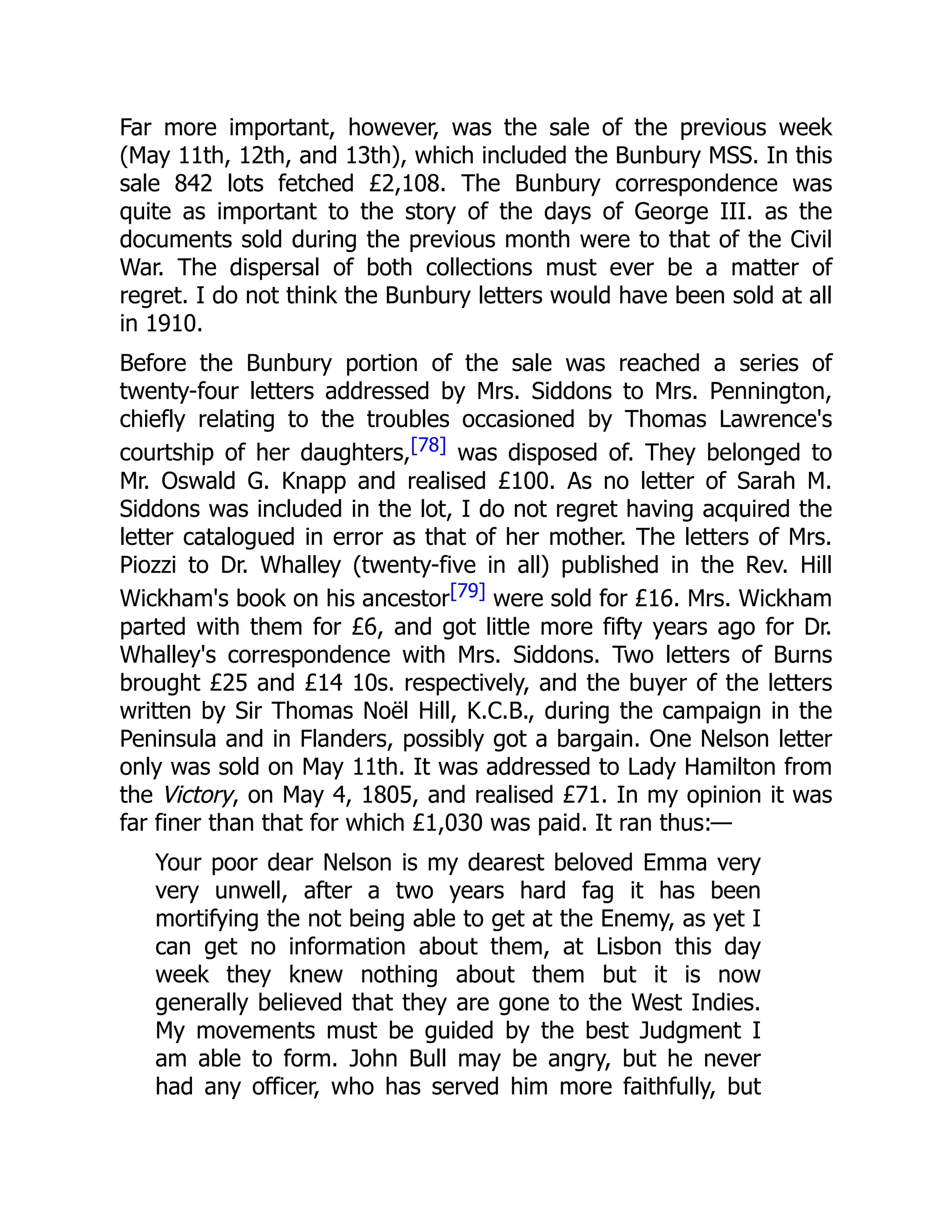 Far more important, however, was the sale of the previous week
(May 11th, 12th, and 13th), which included the Bunbury MSS. In this
sale 842 lots fetched £2,108. The Bunbury correspondence was
quite as important to the story of the days of George III. as the
documents sold during the previous month were to that of the Civil
War. The dispersal of both collections must ever be a matter of
regret. I do not think the Bunbury letters would have been sold at all
in 1910.
Before the Bunbury portion of the sale was reached a series of
twenty-four letters addressed by Mrs. Siddons to Mrs. Pennington,
chiefly relating to the troubles occasioned by Thomas Lawrence's
courtship of her daughters,[78] was disposed of. They belonged to
Mr. Oswald G. Knapp and realised £100. As no letter of Sarah M.
Siddons was included in the lot, I do not regret having acquired the
letter catalogued in error as that of her mother. The letters of Mrs.
Piozzi to Dr. Whalley (twenty-five in all) published in the Rev. Hill
Wickham's book on his ancestor[79] were sold for £16. Mrs. Wickham
parted with them for £6, and got little more fifty years ago for Dr.
Whalley's correspondence with Mrs. Siddons. Two letters of Burns
brought £25 and £14 10s. respectively, and the buyer of the letters
written by Sir Thomas Noël Hill, K.C.B., during the campaign in the
Peninsula and in Flanders, possibly got a bargain. One Nelson letter
only was sold on May 11th. It was addressed to Lady Hamilton from
the Victory, on May 4, 1805, and realised £71. In my opinion it was
far finer than that for which £1,030 was paid. It ran thus:—
Your poor dear Nelson is my dearest beloved Emma very
very unwell, after a two years hard fag it has been
mortifying the not being able to get at the Enemy, as yet I
can get no information about them, at Lisbon this day
week they knew nothing about them but it is now
generally believed that they are gone to the West Indies.
My movements must be guided by the best Judgment I
am able to form. John Bull may be angry, but he never
had any officer, who has served him more faithfully, but
 