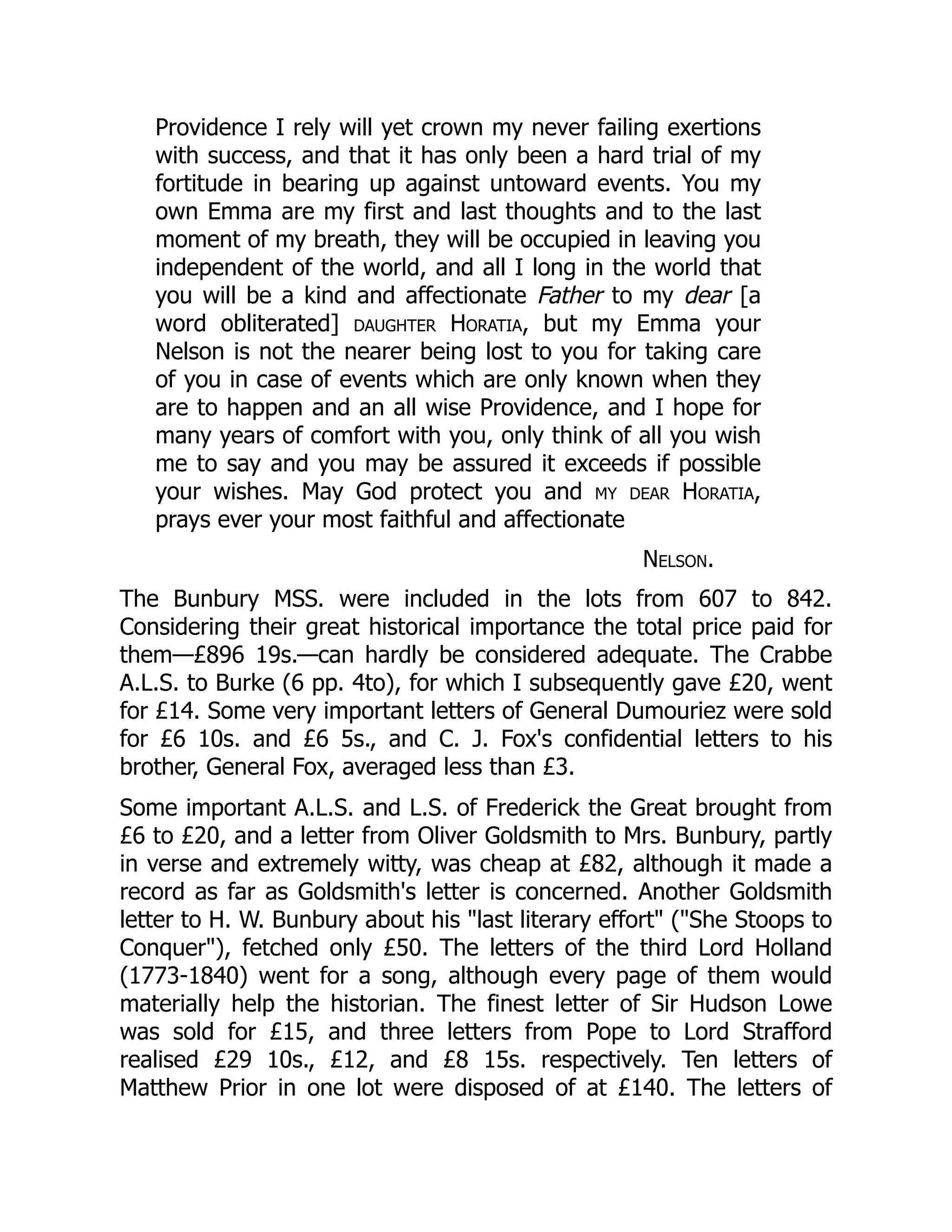 Providence I rely will yet crown my never failing exertions
with success, and that it has only been a hard trial of my
fortitude in bearing up against untoward events. You my
own Emma are my first and last thoughts and to the last
moment of my breath, they will be occupied in leaving you
independent of the world, and all I long in the world that
you will be a kind and affectionate Father to my dear [a
word obliterated] daughter Horatia, but my Emma your
Nelson is not the nearer being lost to you for taking care
of you in case of events which are only known when they
are to happen and an all wise Providence, and I hope for
many years of comfort with you, only think of all you wish
me to say and you may be assured it exceeds if possible
your wishes. May God protect you and my dear Horatia,
prays ever your most faithful and affectionate
Nelson.
The Bunbury MSS. were included in the lots from 607 to 842.
Considering their great historical importance the total price paid for
them—£896 19s.—can hardly be considered adequate. The Crabbe
A.L.S. to Burke (6 pp. 4to), for which I subsequently gave £20, went
for £14. Some very important letters of General Dumouriez were sold
for £6 10s. and £6 5s., and C. J. Fox's confidential letters to his
brother, General Fox, averaged less than £3.
Some important A.L.S. and L.S. of Frederick the Great brought from
£6 to £20, and a letter from Oliver Goldsmith to Mrs. Bunbury, partly
in verse and extremely witty, was cheap at £82, although it made a
record as far as Goldsmith's letter is concerned. Another Goldsmith
letter to H. W. Bunbury about his "last literary effort" ("She Stoops to
Conquer"), fetched only £50. The letters of the third Lord Holland
(1773-1840) went for a song, although every page of them would
materially help the historian. The finest letter of Sir Hudson Lowe
was sold for £15, and three letters from Pope to Lord Strafford
realised £29 10s., £12, and £8 15s. respectively. Ten letters of
Matthew Prior in one lot were disposed of at £140. The letters of
 