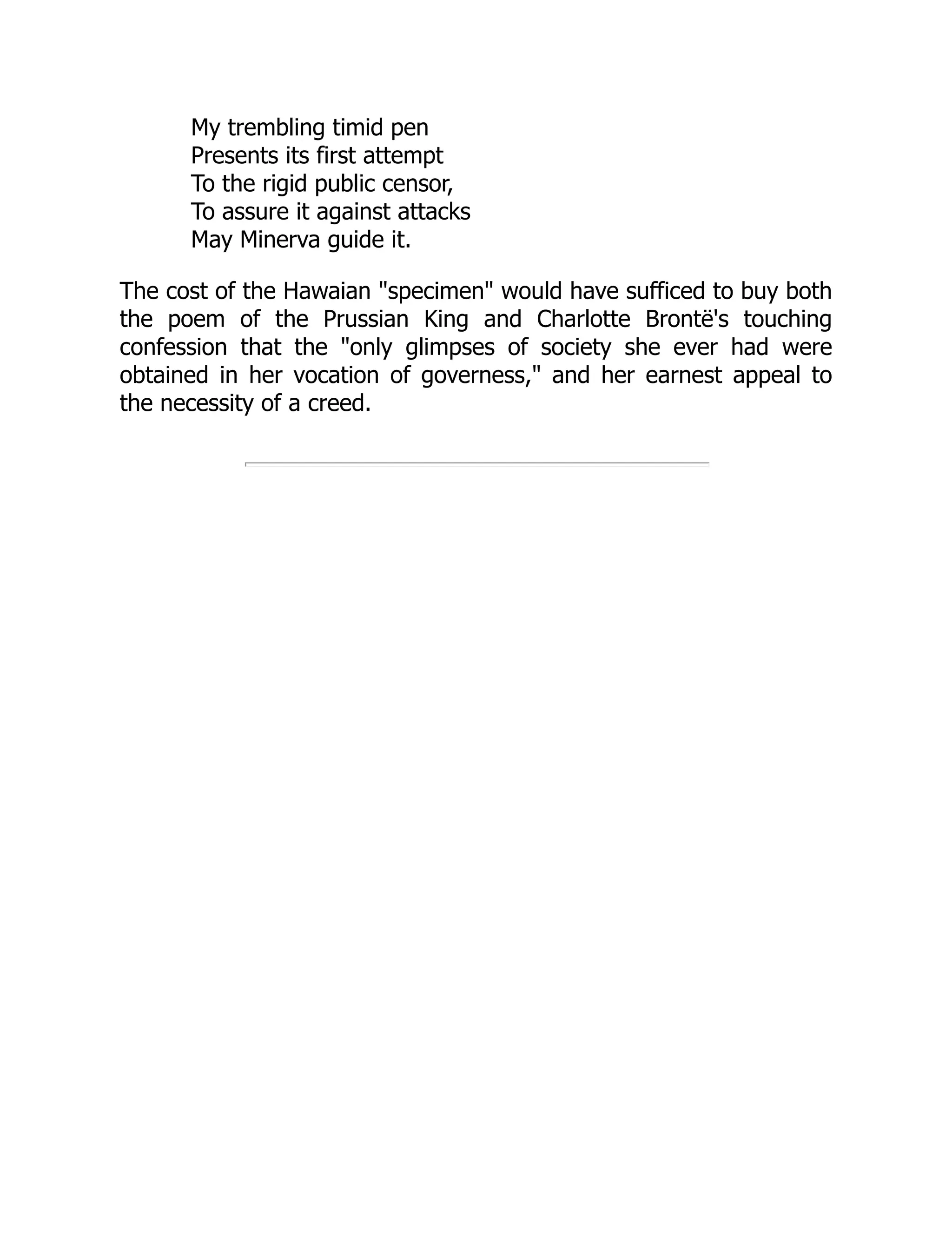 My trembling timid pen
Presents its first attempt
To the rigid public censor,
To assure it against attacks
May Minerva guide it.
The cost of the Hawaian "specimen" would have sufficed to buy both
the poem of the Prussian King and Charlotte Brontë's touching
confession that the "only glimpses of society she ever had were
obtained in her vocation of governess," and her earnest appeal to
the necessity of a creed.
 