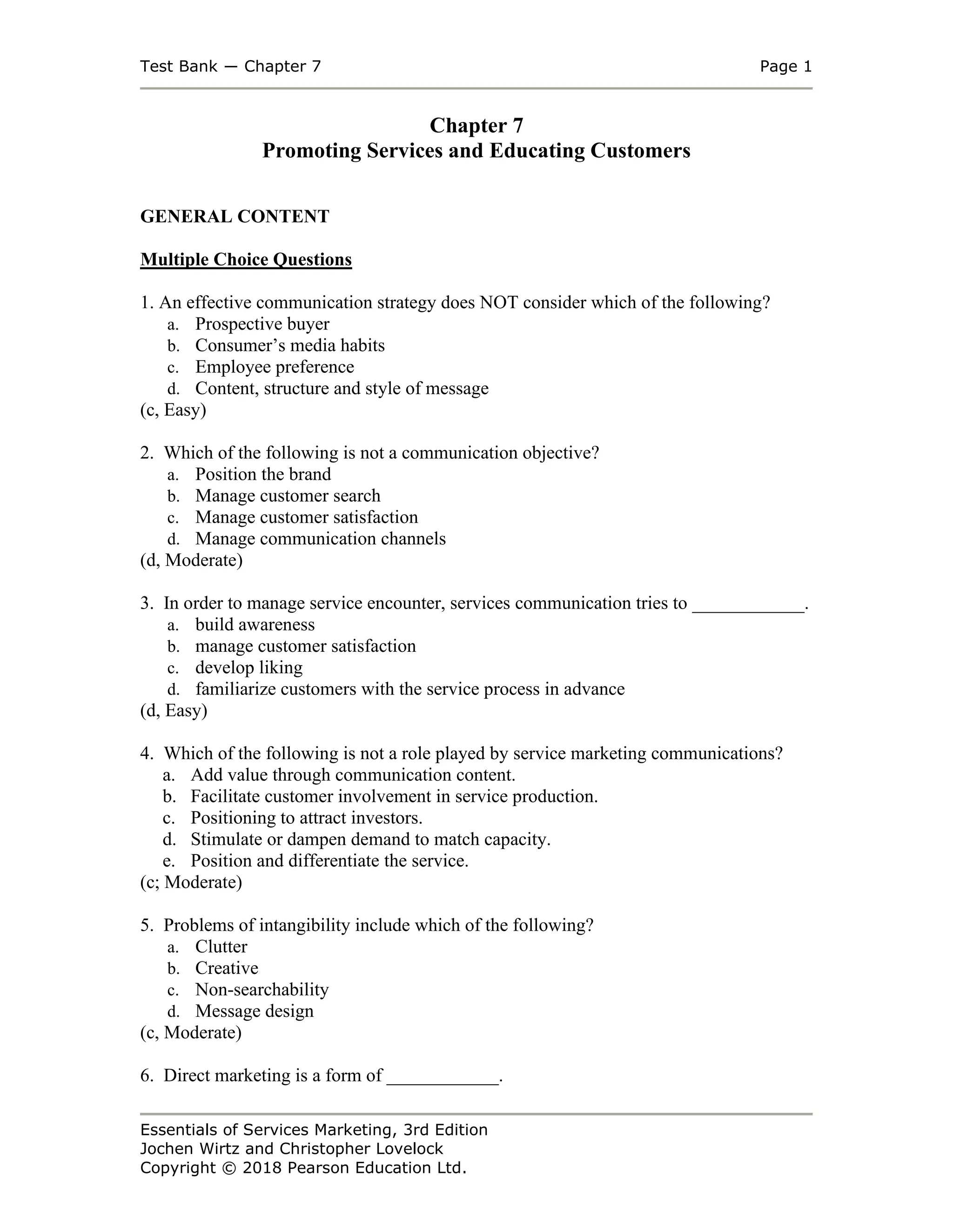 Test Bank ― Chapter 7 Page 1
Essentials of Services Marketing, 3rd Edition
Jochen Wirtz and Christopher Lovelock
Copyright © 2018 Pearson Education Ltd.
Chapter 7
Promoting Services and Educating Customers
GENERAL CONTENT
Multiple Choice Questions
1. An effective communication strategy does NOT consider which of the following?
a. Prospective buyer
b. Consumer’s media habits
c. Employee preference
d. Content, structure and style of message
(c, Easy)
2. Which of the following is not a communication objective?
a. Position the brand
b. Manage customer search
c. Manage customer satisfaction
d. Manage communication channels
(d, Moderate)
3. In order to manage service encounter, services communication tries to ____________.
a. build awareness
b. manage customer satisfaction
c. develop liking
d. familiarize customers with the service process in advance
(d, Easy)
4. Which of the following is not a role played by service marketing communications?
a. Add value through communication content.
b. Facilitate customer involvement in service production.
c. Positioning to attract investors.
d. Stimulate or dampen demand to match capacity.
e. Position and differentiate the service.
(c; Moderate)
5. Problems of intangibility include which of the following?
a. Clutter
b. Creative
c. Non-searchability
d. Message design
(c, Moderate)
6. Direct marketing is a form of ____________.
 