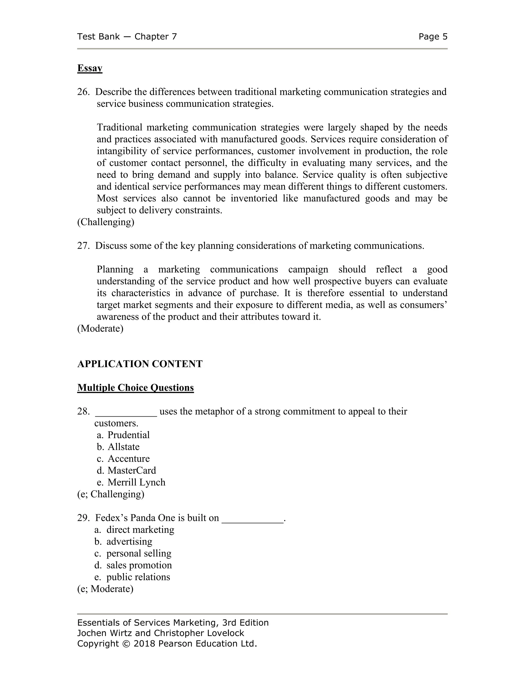 Test Bank ― Chapter 7 Page 5
Essentials of Services Marketing, 3rd Edition
Jochen Wirtz and Christopher Lovelock
Copyright © 2018 Pearson Education Ltd.
Essay
26. Describe the differences between traditional marketing communication strategies and
service business communication strategies.
Traditional marketing communication strategies were largely shaped by the needs
and practices associated with manufactured goods. Services require consideration of
intangibility of service performances, customer involvement in production, the role
of customer contact personnel, the difficulty in evaluating many services, and the
need to bring demand and supply into balance. Service quality is often subjective
and identical service performances may mean different things to different customers.
Most services also cannot be inventoried like manufactured goods and may be
subject to delivery constraints.
(Challenging)
27. Discuss some of the key planning considerations of marketing communications.
Planning a marketing communications campaign should reflect a good
understanding of the service product and how well prospective buyers can evaluate
its characteristics in advance of purchase. It is therefore essential to understand
target market segments and their exposure to different media, as well as consumers’
awareness of the product and their attributes toward it.
(Moderate)
APPLICATION CONTENT
Multiple Choice Questions
28. ____________ uses the metaphor of a strong commitment to appeal to their
customers.
a. Prudential
b. Allstate
c. Accenture
d. MasterCard
e. Merrill Lynch
(e; Challenging)
29. Fedex’s Panda One is built on ____________.
a. direct marketing
b. advertising
c. personal selling
d. sales promotion
e. public relations
(e; Moderate)
 