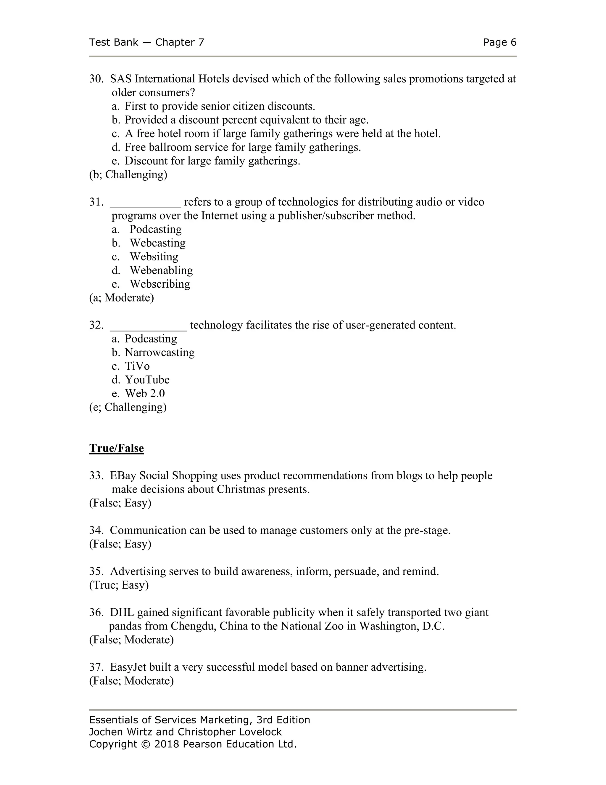 Test Bank ― Chapter 7 Page 6
Essentials of Services Marketing, 3rd Edition
Jochen Wirtz and Christopher Lovelock
Copyright © 2018 Pearson Education Ltd.
30. SAS International Hotels devised which of the following sales promotions targeted at
older consumers?
a. First to provide senior citizen discounts.
b. Provided a discount percent equivalent to their age.
c. A free hotel room if large family gatherings were held at the hotel.
d. Free ballroom service for large family gatherings.
e. Discount for large family gatherings.
(b; Challenging)
31. ____________ refers to a group of technologies for distributing audio or video
programs over the Internet using a publisher/subscriber method.
a. Podcasting
b. Webcasting
c. Websiting
d. Webenabling
e. Webscribing
(a; Moderate)
32. _____________ technology facilitates the rise of user-generated content.
a. Podcasting
b. Narrowcasting
c. TiVo
d. YouTube
e. Web 2.0
(e; Challenging)
True/False
33. EBay Social Shopping uses product recommendations from blogs to help people
make decisions about Christmas presents.
(False; Easy)
34. Communication can be used to manage customers only at the pre-stage.
(False; Easy)
35. Advertising serves to build awareness, inform, persuade, and remind.
(True; Easy)
36. DHL gained significant favorable publicity when it safely transported two giant
pandas from Chengdu, China to the National Zoo in Washington, D.C.
(False; Moderate)
37. EasyJet built a very successful model based on banner advertising.
(False; Moderate)
 