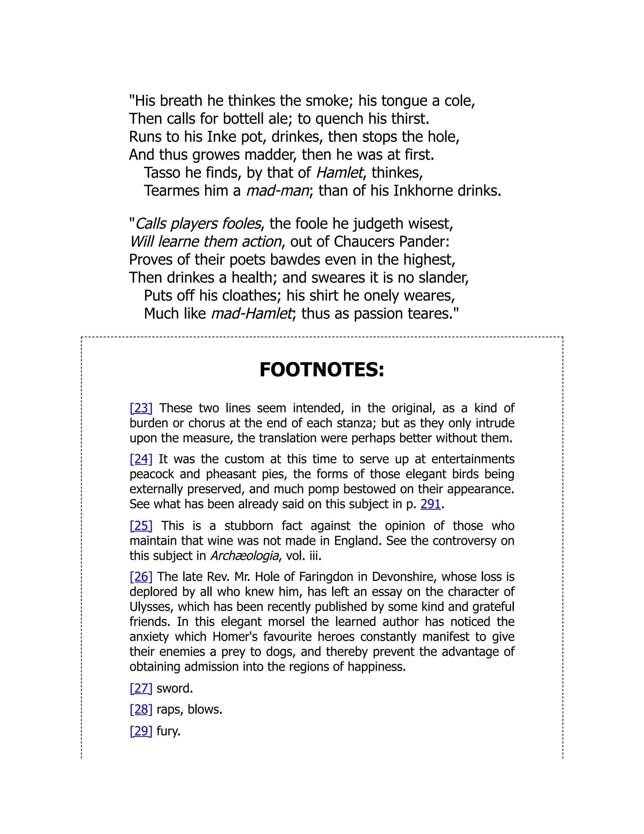 "His breath he thinkes the smoke; his tongue a cole,
Then calls for bottell ale; to quench his thirst.
Runs to his Inke pot, drinkes, then stops the hole,
And thus growes madder, then he was at first.
Tasso he finds, by that of Hamlet, thinkes,
Tearmes him a mad-man; than of his Inkhorne drinks.
"Calls players fooles, the foole he judgeth wisest,
Will learne them action, out of Chaucers Pander:
Proves of their poets bawdes even in the highest,
Then drinkes a health; and sweares it is no slander,
Puts off his cloathes; his shirt he onely weares,
Much like mad-Hamlet; thus as passion teares."
FOOTNOTES:
[23] These two lines seem intended, in the original, as a kind of
burden or chorus at the end of each stanza; but as they only intrude
upon the measure, the translation were perhaps better without them.
[24] It was the custom at this time to serve up at entertainments
peacock and pheasant pies, the forms of those elegant birds being
externally preserved, and much pomp bestowed on their appearance.
See what has been already said on this subject in p. 291.
[25] This is a stubborn fact against the opinion of those who
maintain that wine was not made in England. See the controversy on
this subject in Archæologia, vol. iii.
[26] The late Rev. Mr. Hole of Faringdon in Devonshire, whose loss is
deplored by all who knew him, has left an essay on the character of
Ulysses, which has been recently published by some kind and grateful
friends. In this elegant morsel the learned author has noticed the
anxiety which Homer's favourite heroes constantly manifest to give
their enemies a prey to dogs, and thereby prevent the advantage of
obtaining admission into the regions of happiness.
[27] sword.
[28] raps, blows.
[29] fury.
 