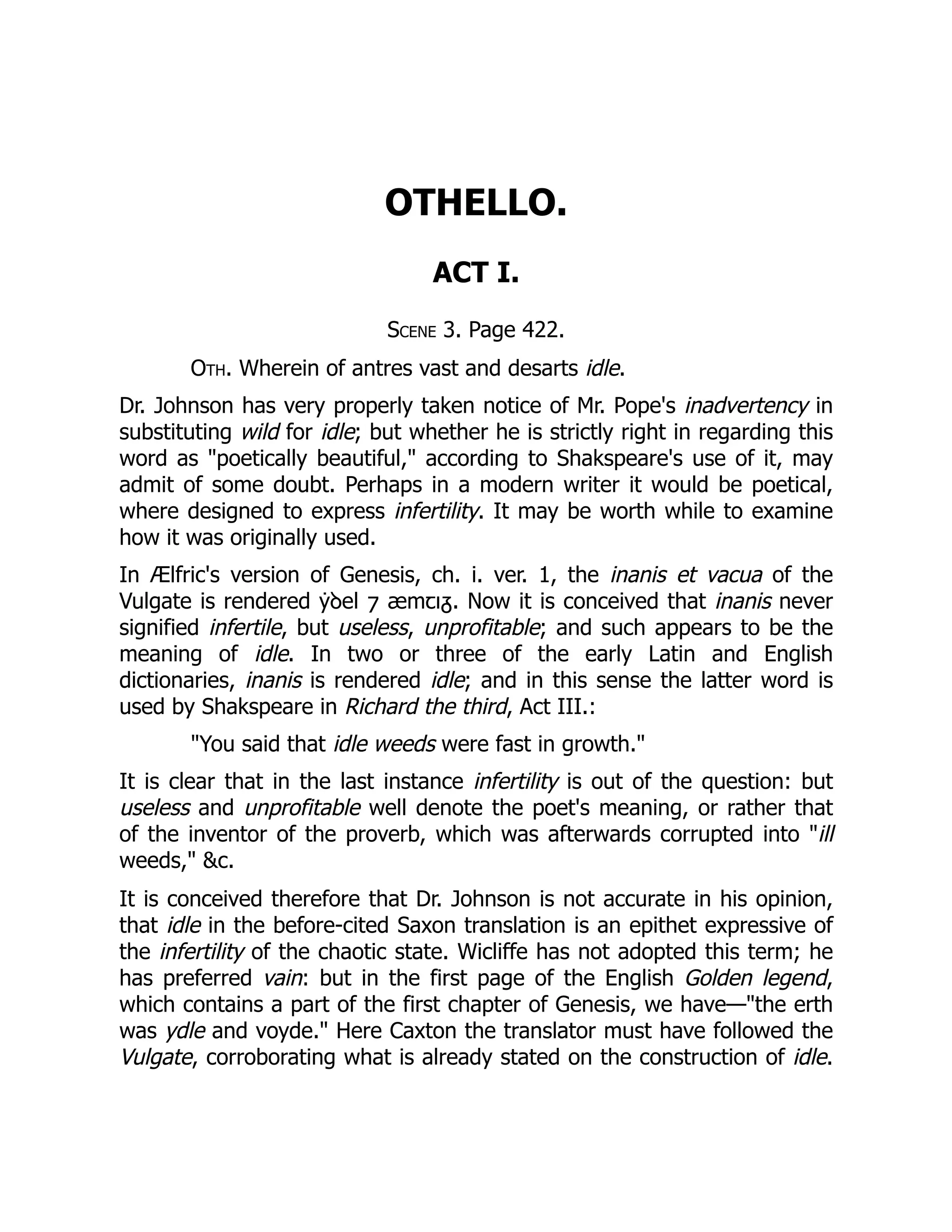 OTHELLO.
ACT I.
Scene 3. Page 422.
Oth. Wherein of antres vast and desarts idle.
Dr. Johnson has very properly taken notice of Mr. Pope's inadvertency in
substituting wild for idle; but whether he is strictly right in regarding this
word as "poetically beautiful," according to Shakspeare's use of it, may
admit of some doubt. Perhaps in a modern writer it would be poetical,
where designed to express infertility. It may be worth while to examine
how it was originally used.
In Ælfric's version of Genesis, ch. i. ver. 1, the inanis et vacua of the
Vulgate is rendered ẏꝺel ⁊ æmꞇɩᵹ. Now it is conceived that inanis never
signified infertile, but useless, unprofitable; and such appears to be the
meaning of idle. In two or three of the early Latin and English
dictionaries, inanis is rendered idle; and in this sense the latter word is
used by Shakspeare in Richard the third, Act III.:
"You said that idle weeds were fast in growth."
It is clear that in the last instance infertility is out of the question: but
useless and unprofitable well denote the poet's meaning, or rather that
of the inventor of the proverb, which was afterwards corrupted into "ill
weeds," &c.
It is conceived therefore that Dr. Johnson is not accurate in his opinion,
that idle in the before-cited Saxon translation is an epithet expressive of
the infertility of the chaotic state. Wicliffe has not adopted this term; he
has preferred vain: but in the first page of the English Golden legend,
which contains a part of the first chapter of Genesis, we have—"the erth
was ydle and voyde." Here Caxton the translator must have followed the
Vulgate, corroborating what is already stated on the construction of idle.
 