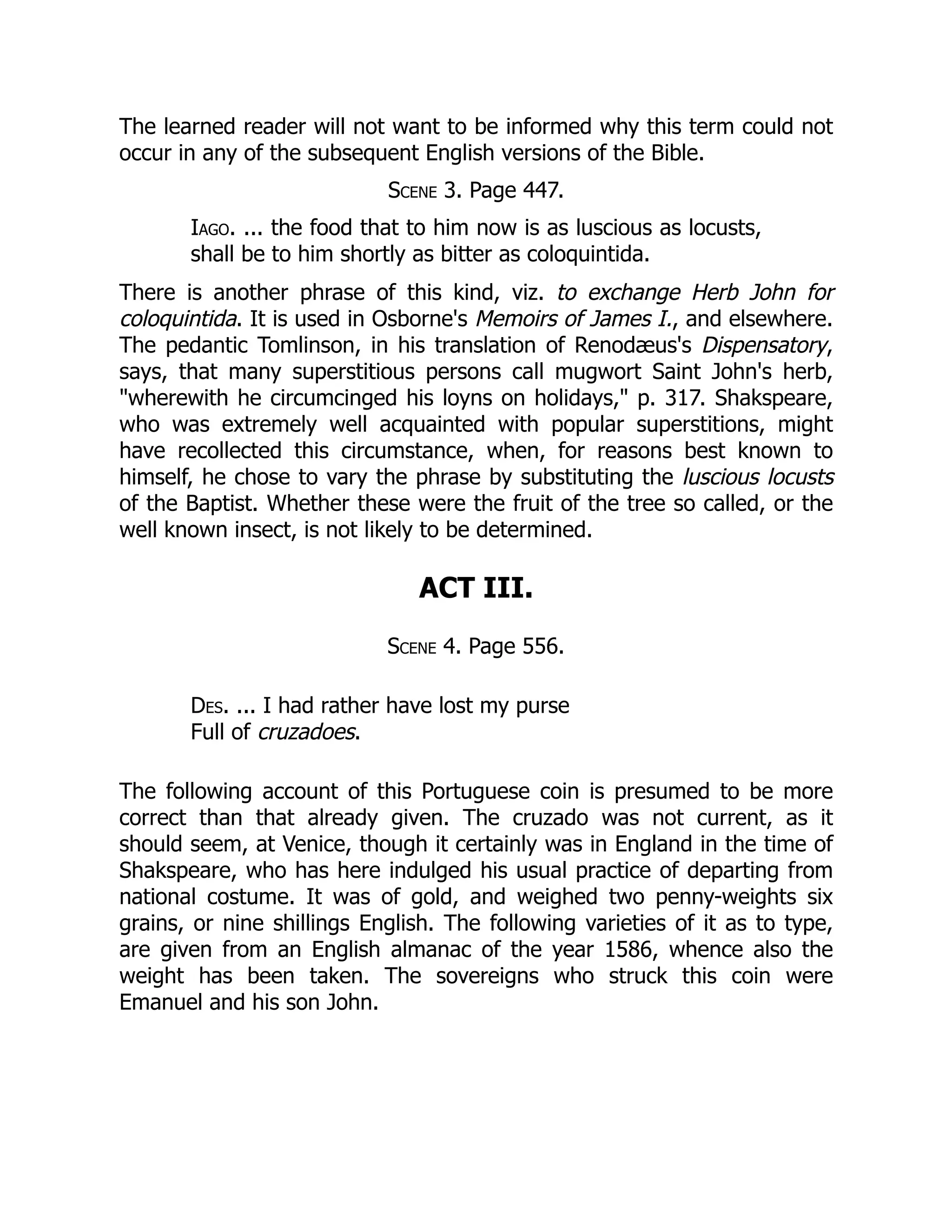 The learned reader will not want to be informed why this term could not
occur in any of the subsequent English versions of the Bible.
Scene 3. Page 447.
Iago. ... the food that to him now is as luscious as locusts,
shall be to him shortly as bitter as coloquintida.
There is another phrase of this kind, viz. to exchange Herb John for
coloquintida. It is used in Osborne's Memoirs of James I., and elsewhere.
The pedantic Tomlinson, in his translation of Renodæus's Dispensatory,
says, that many superstitious persons call mugwort Saint John's herb,
"wherewith he circumcinged his loyns on holidays," p. 317. Shakspeare,
who was extremely well acquainted with popular superstitions, might
have recollected this circumstance, when, for reasons best known to
himself, he chose to vary the phrase by substituting the luscious locusts
of the Baptist. Whether these were the fruit of the tree so called, or the
well known insect, is not likely to be determined.
ACT III.
Scene 4. Page 556.
Des. ... I had rather have lost my purse
Full of cruzadoes.
The following account of this Portuguese coin is presumed to be more
correct than that already given. The cruzado was not current, as it
should seem, at Venice, though it certainly was in England in the time of
Shakspeare, who has here indulged his usual practice of departing from
national costume. It was of gold, and weighed two penny-weights six
grains, or nine shillings English. The following varieties of it as to type,
are given from an English almanac of the year 1586, whence also the
weight has been taken. The sovereigns who struck this coin were
Emanuel and his son John.
 