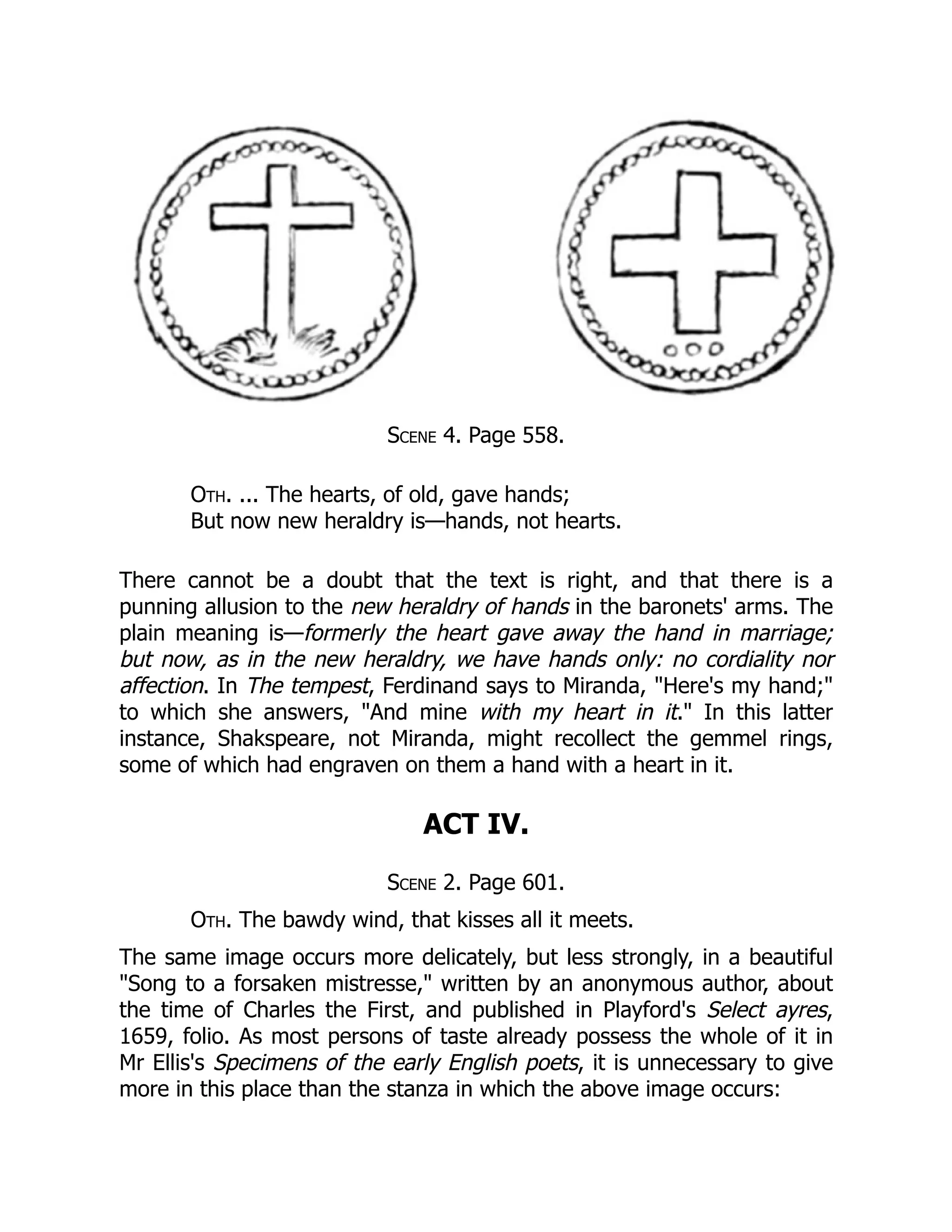 Scene 4. Page 558.
Oth. ... The hearts, of old, gave hands;
But now new heraldry is—hands, not hearts.
There cannot be a doubt that the text is right, and that there is a
punning allusion to the new heraldry of hands in the baronets' arms. The
plain meaning is—formerly the heart gave away the hand in marriage;
but now, as in the new heraldry, we have hands only: no cordiality nor
affection. In The tempest, Ferdinand says to Miranda, "Here's my hand;"
to which she answers, "And mine with my heart in it." In this latter
instance, Shakspeare, not Miranda, might recollect the gemmel rings,
some of which had engraven on them a hand with a heart in it.
ACT IV.
Scene 2. Page 601.
Oth. The bawdy wind, that kisses all it meets.
The same image occurs more delicately, but less strongly, in a beautiful
"Song to a forsaken mistresse," written by an anonymous author, about
the time of Charles the First, and published in Playford's Select ayres,
1659, folio. As most persons of taste already possess the whole of it in
Mr Ellis's Specimens of the early English poets, it is unnecessary to give
more in this place than the stanza in which the above image occurs:
 