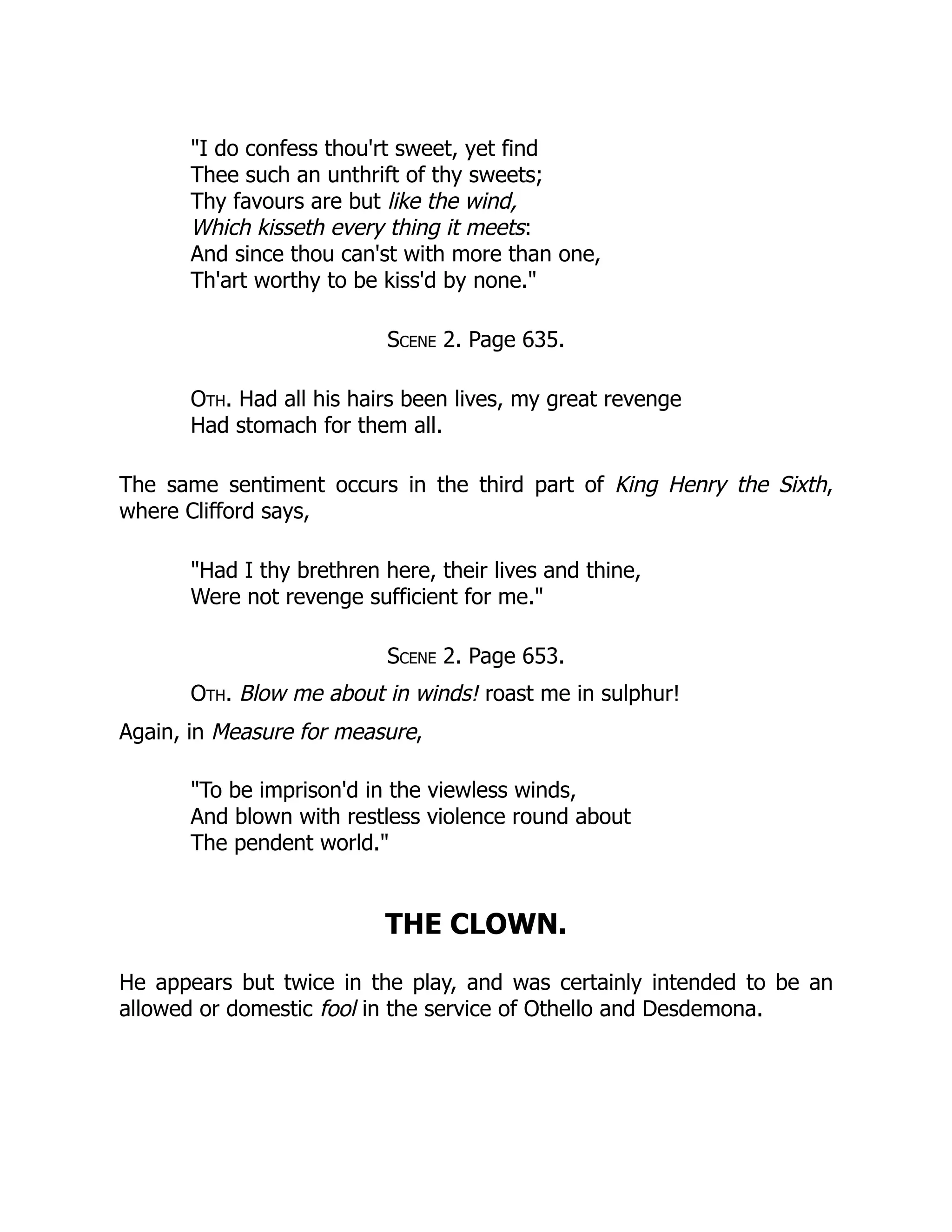 "I do confess thou'rt sweet, yet find
Thee such an unthrift of thy sweets;
Thy favours are but like the wind,
Which kisseth every thing it meets:
And since thou can'st with more than one,
Th'art worthy to be kiss'd by none."
Scene 2. Page 635.
Oth. Had all his hairs been lives, my great revenge
Had stomach for them all.
The same sentiment occurs in the third part of King Henry the Sixth,
where Clifford says,
"Had I thy brethren here, their lives and thine,
Were not revenge sufficient for me."
Scene 2. Page 653.
Oth. Blow me about in winds! roast me in sulphur!
Again, in Measure for measure,
"To be imprison'd in the viewless winds,
And blown with restless violence round about
The pendent world."
THE CLOWN.
He appears but twice in the play, and was certainly intended to be an
allowed or domestic fool in the service of Othello and Desdemona.
 