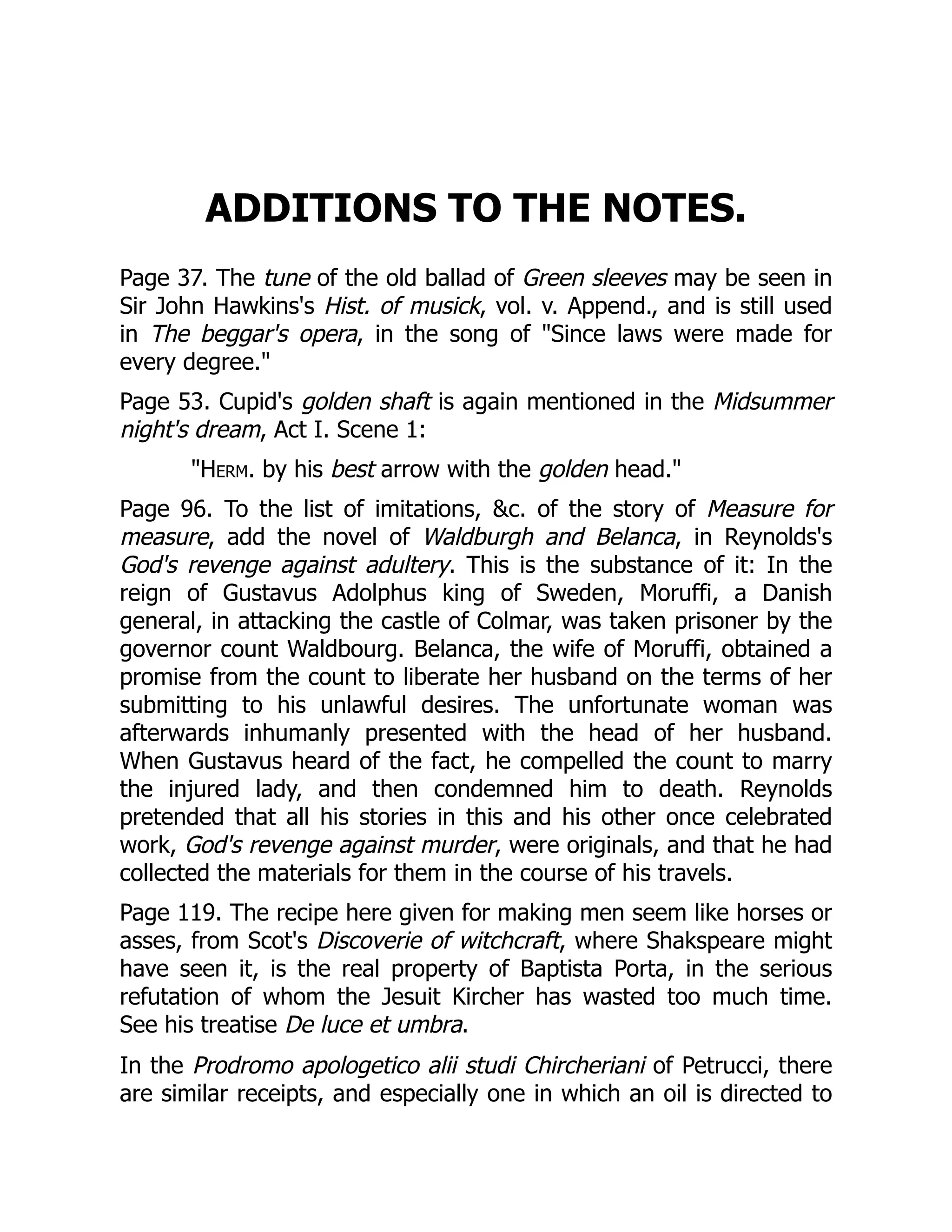 ADDITIONS TO THE NOTES.
Page 37. The tune of the old ballad of Green sleeves may be seen in
Sir John Hawkins's Hist. of musick, vol. v. Append., and is still used
in The beggar's opera, in the song of "Since laws were made for
every degree."
Page 53. Cupid's golden shaft is again mentioned in the Midsummer
night's dream, Act I. Scene 1:
"Herm. by his best arrow with the golden head."
Page 96. To the list of imitations, &c. of the story of Measure for
measure, add the novel of Waldburgh and Belanca, in Reynolds's
God's revenge against adultery. This is the substance of it: In the
reign of Gustavus Adolphus king of Sweden, Moruffi, a Danish
general, in attacking the castle of Colmar, was taken prisoner by the
governor count Waldbourg. Belanca, the wife of Moruffi, obtained a
promise from the count to liberate her husband on the terms of her
submitting to his unlawful desires. The unfortunate woman was
afterwards inhumanly presented with the head of her husband.
When Gustavus heard of the fact, he compelled the count to marry
the injured lady, and then condemned him to death. Reynolds
pretended that all his stories in this and his other once celebrated
work, God's revenge against murder, were originals, and that he had
collected the materials for them in the course of his travels.
Page 119. The recipe here given for making men seem like horses or
asses, from Scot's Discoverie of witchcraft, where Shakspeare might
have seen it, is the real property of Baptista Porta, in the serious
refutation of whom the Jesuit Kircher has wasted too much time.
See his treatise De luce et umbra.
In the Prodromo apologetico alii studi Chircheriani of Petrucci, there
are similar receipts, and especially one in which an oil is directed to
 
