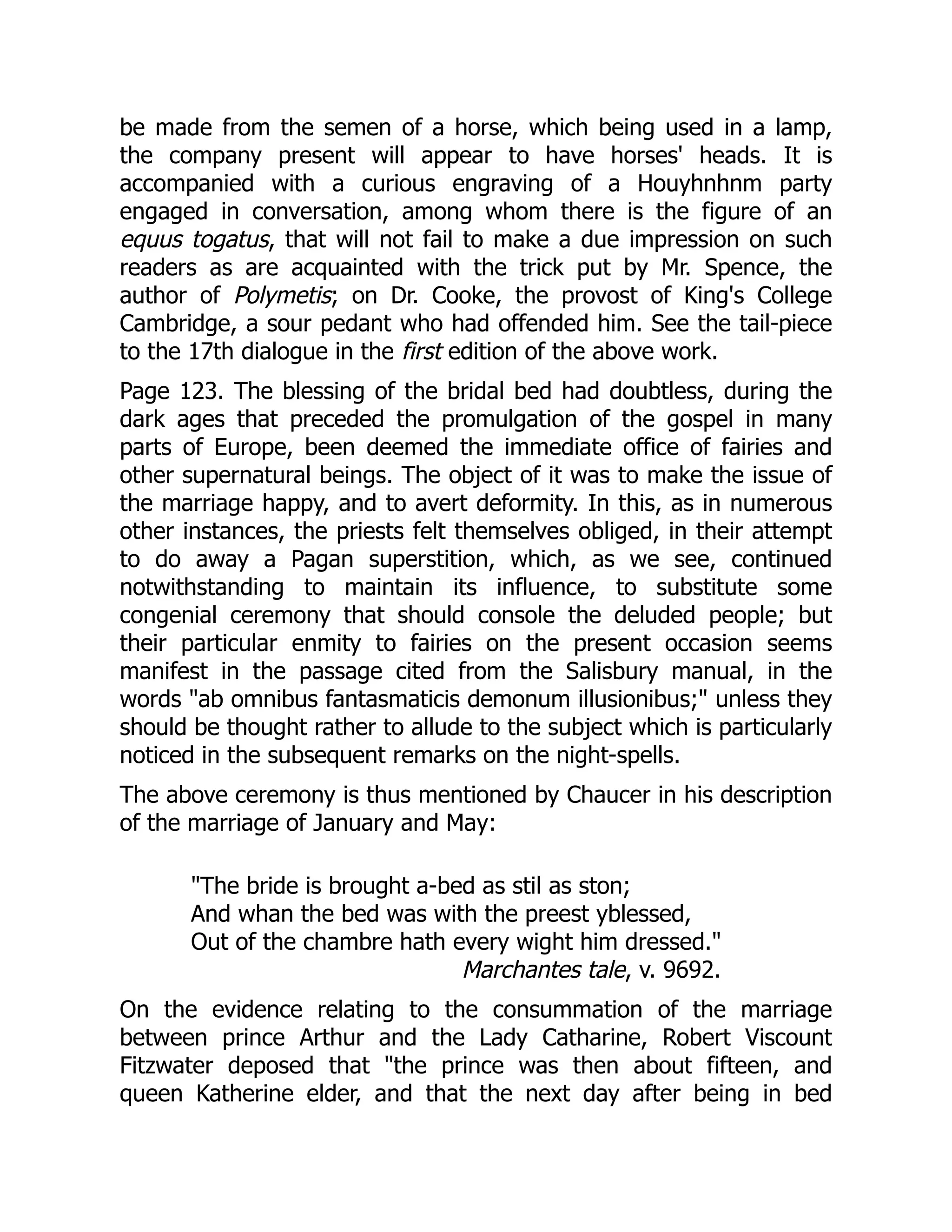 be made from the semen of a horse, which being used in a lamp,
the company present will appear to have horses' heads. It is
accompanied with a curious engraving of a Houyhnhnm party
engaged in conversation, among whom there is the figure of an
equus togatus, that will not fail to make a due impression on such
readers as are acquainted with the trick put by Mr. Spence, the
author of Polymetis; on Dr. Cooke, the provost of King's College
Cambridge, a sour pedant who had offended him. See the tail-piece
to the 17th dialogue in the first edition of the above work.
Page 123. The blessing of the bridal bed had doubtless, during the
dark ages that preceded the promulgation of the gospel in many
parts of Europe, been deemed the immediate office of fairies and
other supernatural beings. The object of it was to make the issue of
the marriage happy, and to avert deformity. In this, as in numerous
other instances, the priests felt themselves obliged, in their attempt
to do away a Pagan superstition, which, as we see, continued
notwithstanding to maintain its influence, to substitute some
congenial ceremony that should console the deluded people; but
their particular enmity to fairies on the present occasion seems
manifest in the passage cited from the Salisbury manual, in the
words "ab omnibus fantasmaticis demonum illusionibus;" unless they
should be thought rather to allude to the subject which is particularly
noticed in the subsequent remarks on the night-spells.
The above ceremony is thus mentioned by Chaucer in his description
of the marriage of January and May:
Marchantes tale, v. 9692.
"The bride is brought a-bed as stil as ston;
And whan the bed was with the preest yblessed,
Out of the chambre hath every wight him dressed."
On the evidence relating to the consummation of the marriage
between prince Arthur and the Lady Catharine, Robert Viscount
Fitzwater deposed that "the prince was then about fifteen, and
queen Katherine elder, and that the next day after being in bed
 