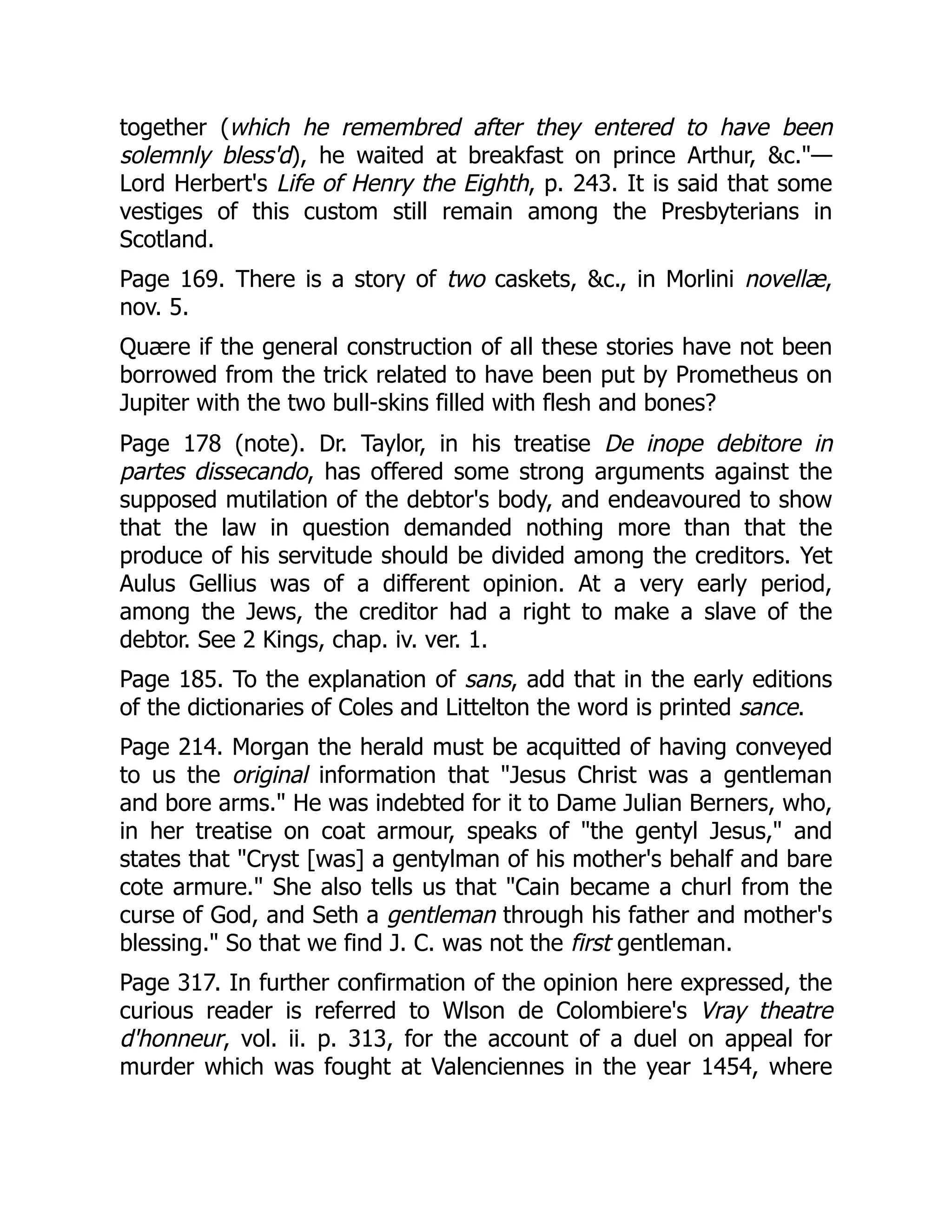 together (which he remembred after they entered to have been
solemnly bless'd), he waited at breakfast on prince Arthur, &c."—
Lord Herbert's Life of Henry the Eighth, p. 243. It is said that some
vestiges of this custom still remain among the Presbyterians in
Scotland.
Page 169. There is a story of two caskets, &c., in Morlini novellæ,
nov. 5.
Quære if the general construction of all these stories have not been
borrowed from the trick related to have been put by Prometheus on
Jupiter with the two bull-skins filled with flesh and bones?
Page 178 (note). Dr. Taylor, in his treatise De inope debitore in
partes dissecando, has offered some strong arguments against the
supposed mutilation of the debtor's body, and endeavoured to show
that the law in question demanded nothing more than that the
produce of his servitude should be divided among the creditors. Yet
Aulus Gellius was of a different opinion. At a very early period,
among the Jews, the creditor had a right to make a slave of the
debtor. See 2 Kings, chap. iv. ver. 1.
Page 185. To the explanation of sans, add that in the early editions
of the dictionaries of Coles and Littelton the word is printed sance.
Page 214. Morgan the herald must be acquitted of having conveyed
to us the original information that "Jesus Christ was a gentleman
and bore arms." He was indebted for it to Dame Julian Berners, who,
in her treatise on coat armour, speaks of "the gentyl Jesus," and
states that "Cryst [was] a gentylman of his mother's behalf and bare
cote armure." She also tells us that "Cain became a churl from the
curse of God, and Seth a gentleman through his father and mother's
blessing." So that we find J. C. was not the first gentleman.
Page 317. In further confirmation of the opinion here expressed, the
curious reader is referred to Wlson de Colombiere's Vray theatre
d'honneur, vol. ii. p. 313, for the account of a duel on appeal for
murder which was fought at Valenciennes in the year 1454, where
 