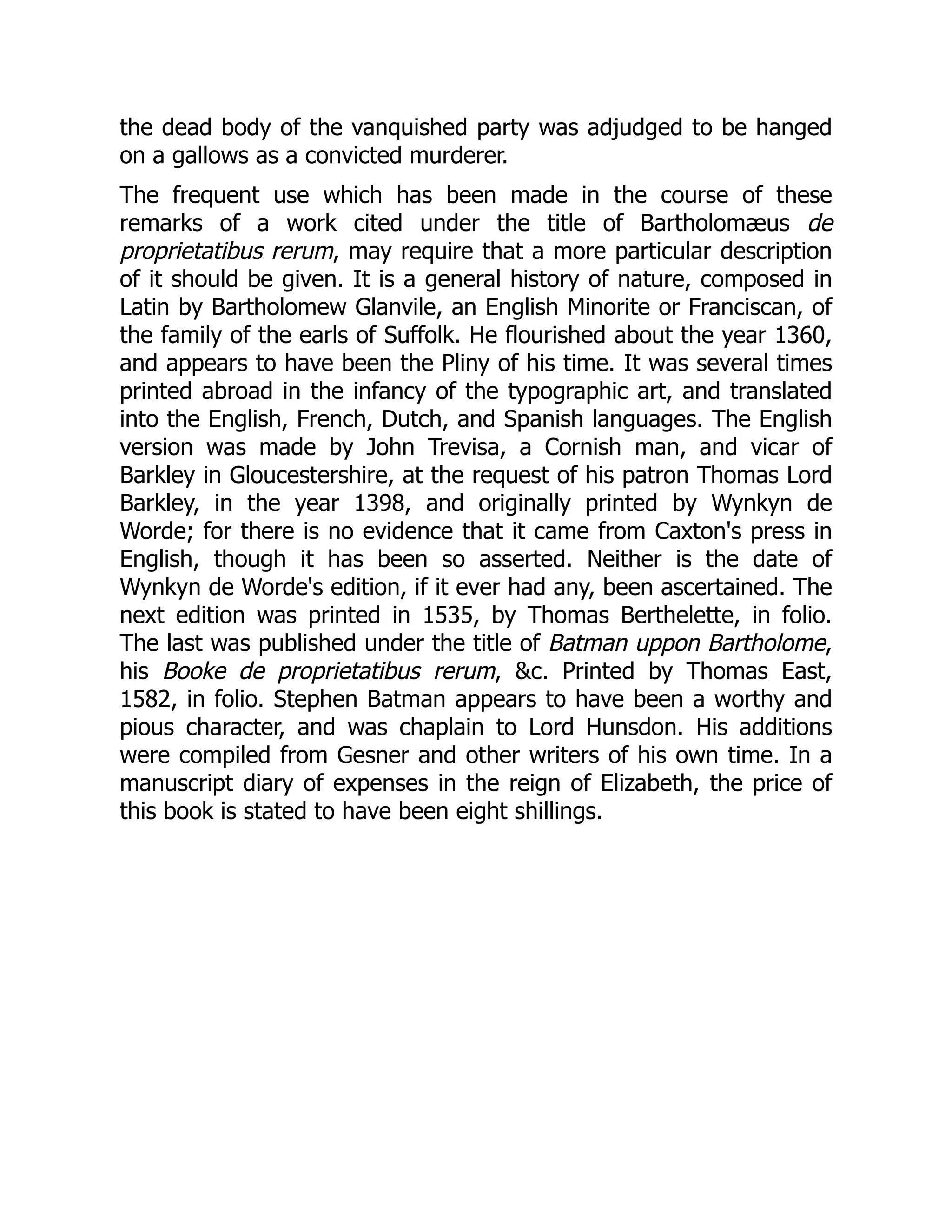 the dead body of the vanquished party was adjudged to be hanged
on a gallows as a convicted murderer.
The frequent use which has been made in the course of these
remarks of a work cited under the title of Bartholomæus de
proprietatibus rerum, may require that a more particular description
of it should be given. It is a general history of nature, composed in
Latin by Bartholomew Glanvile, an English Minorite or Franciscan, of
the family of the earls of Suffolk. He flourished about the year 1360,
and appears to have been the Pliny of his time. It was several times
printed abroad in the infancy of the typographic art, and translated
into the English, French, Dutch, and Spanish languages. The English
version was made by John Trevisa, a Cornish man, and vicar of
Barkley in Gloucestershire, at the request of his patron Thomas Lord
Barkley, in the year 1398, and originally printed by Wynkyn de
Worde; for there is no evidence that it came from Caxton's press in
English, though it has been so asserted. Neither is the date of
Wynkyn de Worde's edition, if it ever had any, been ascertained. The
next edition was printed in 1535, by Thomas Berthelette, in folio.
The last was published under the title of Batman uppon Bartholome,
his Booke de proprietatibus rerum, &c. Printed by Thomas East,
1582, in folio. Stephen Batman appears to have been a worthy and
pious character, and was chaplain to Lord Hunsdon. His additions
were compiled from Gesner and other writers of his own time. In a
manuscript diary of expenses in the reign of Elizabeth, the price of
this book is stated to have been eight shillings.
 