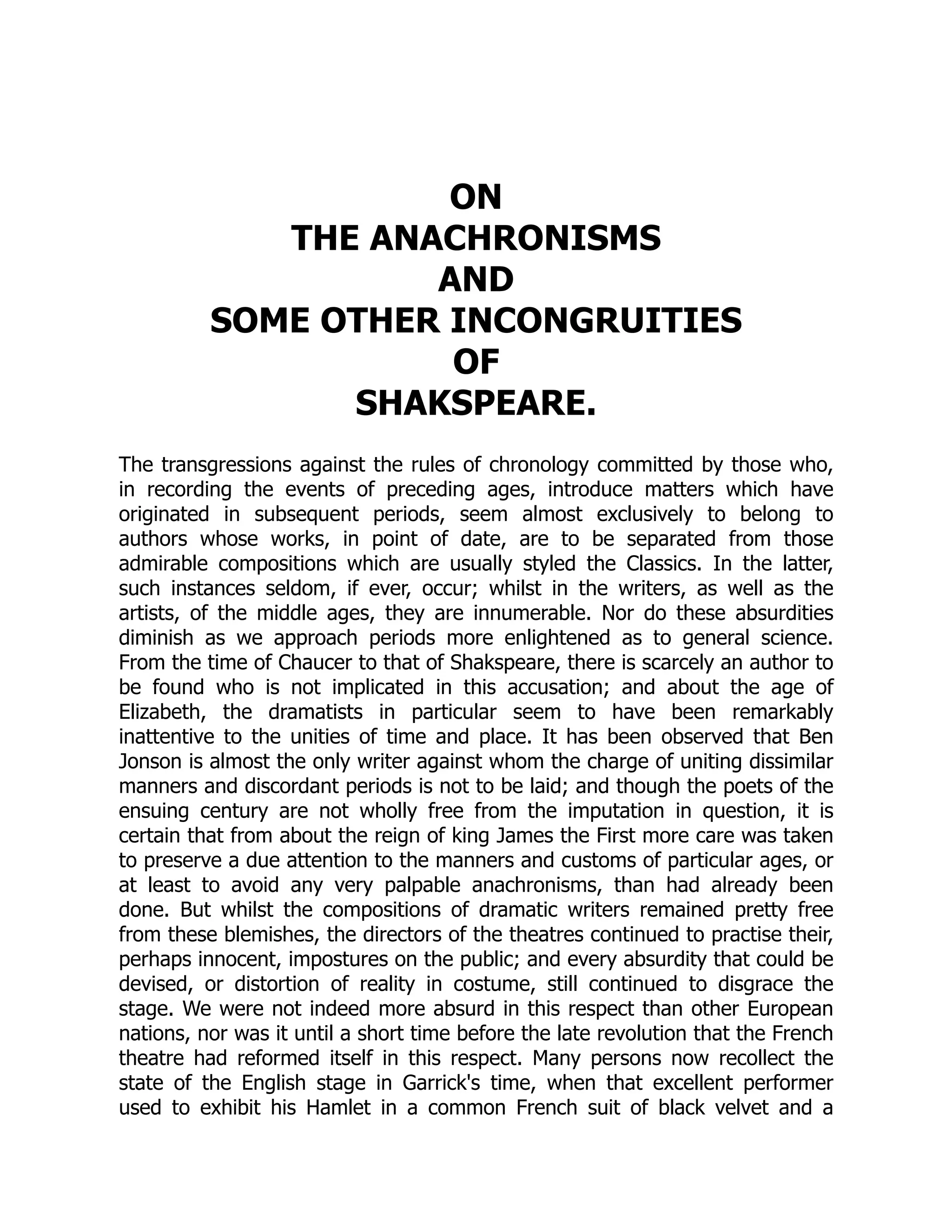 ON
THE ANACHRONISMS
AND
SOME OTHER INCONGRUITIES
OF
SHAKSPEARE.
The transgressions against the rules of chronology committed by those who,
in recording the events of preceding ages, introduce matters which have
originated in subsequent periods, seem almost exclusively to belong to
authors whose works, in point of date, are to be separated from those
admirable compositions which are usually styled the Classics. In the latter,
such instances seldom, if ever, occur; whilst in the writers, as well as the
artists, of the middle ages, they are innumerable. Nor do these absurdities
diminish as we approach periods more enlightened as to general science.
From the time of Chaucer to that of Shakspeare, there is scarcely an author to
be found who is not implicated in this accusation; and about the age of
Elizabeth, the dramatists in particular seem to have been remarkably
inattentive to the unities of time and place. It has been observed that Ben
Jonson is almost the only writer against whom the charge of uniting dissimilar
manners and discordant periods is not to be laid; and though the poets of the
ensuing century are not wholly free from the imputation in question, it is
certain that from about the reign of king James the First more care was taken
to preserve a due attention to the manners and customs of particular ages, or
at least to avoid any very palpable anachronisms, than had already been
done. But whilst the compositions of dramatic writers remained pretty free
from these blemishes, the directors of the theatres continued to practise their,
perhaps innocent, impostures on the public; and every absurdity that could be
devised, or distortion of reality in costume, still continued to disgrace the
stage. We were not indeed more absurd in this respect than other European
nations, nor was it until a short time before the late revolution that the French
theatre had reformed itself in this respect. Many persons now recollect the
state of the English stage in Garrick's time, when that excellent performer
used to exhibit his Hamlet in a common French suit of black velvet and a
 