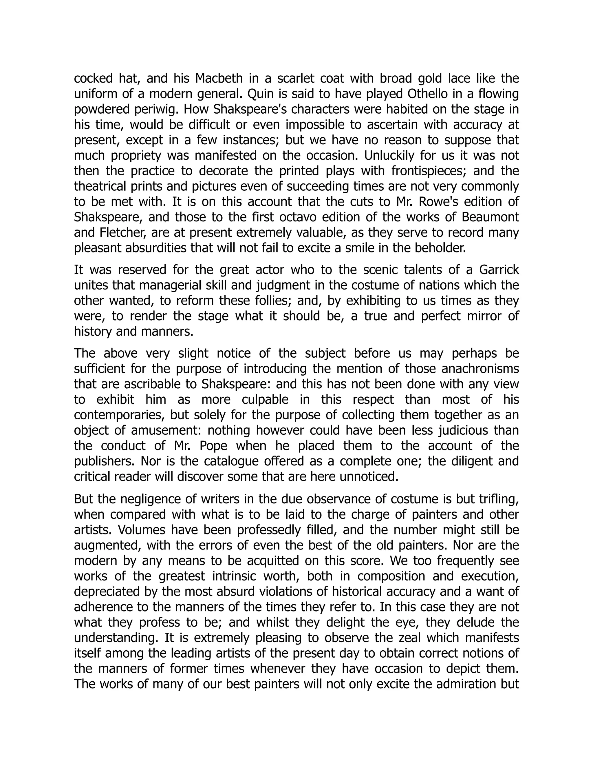 cocked hat, and his Macbeth in a scarlet coat with broad gold lace like the
uniform of a modern general. Quin is said to have played Othello in a flowing
powdered periwig. How Shakspeare's characters were habited on the stage in
his time, would be difficult or even impossible to ascertain with accuracy at
present, except in a few instances; but we have no reason to suppose that
much propriety was manifested on the occasion. Unluckily for us it was not
then the practice to decorate the printed plays with frontispieces; and the
theatrical prints and pictures even of succeeding times are not very commonly
to be met with. It is on this account that the cuts to Mr. Rowe's edition of
Shakspeare, and those to the first octavo edition of the works of Beaumont
and Fletcher, are at present extremely valuable, as they serve to record many
pleasant absurdities that will not fail to excite a smile in the beholder.
It was reserved for the great actor who to the scenic talents of a Garrick
unites that managerial skill and judgment in the costume of nations which the
other wanted, to reform these follies; and, by exhibiting to us times as they
were, to render the stage what it should be, a true and perfect mirror of
history and manners.
The above very slight notice of the subject before us may perhaps be
sufficient for the purpose of introducing the mention of those anachronisms
that are ascribable to Shakspeare: and this has not been done with any view
to exhibit him as more culpable in this respect than most of his
contemporaries, but solely for the purpose of collecting them together as an
object of amusement: nothing however could have been less judicious than
the conduct of Mr. Pope when he placed them to the account of the
publishers. Nor is the catalogue offered as a complete one; the diligent and
critical reader will discover some that are here unnoticed.
But the negligence of writers in the due observance of costume is but trifling,
when compared with what is to be laid to the charge of painters and other
artists. Volumes have been professedly filled, and the number might still be
augmented, with the errors of even the best of the old painters. Nor are the
modern by any means to be acquitted on this score. We too frequently see
works of the greatest intrinsic worth, both in composition and execution,
depreciated by the most absurd violations of historical accuracy and a want of
adherence to the manners of the times they refer to. In this case they are not
what they profess to be; and whilst they delight the eye, they delude the
understanding. It is extremely pleasing to observe the zeal which manifests
itself among the leading artists of the present day to obtain correct notions of
the manners of former times whenever they have occasion to depict them.
The works of many of our best painters will not only excite the admiration but
 