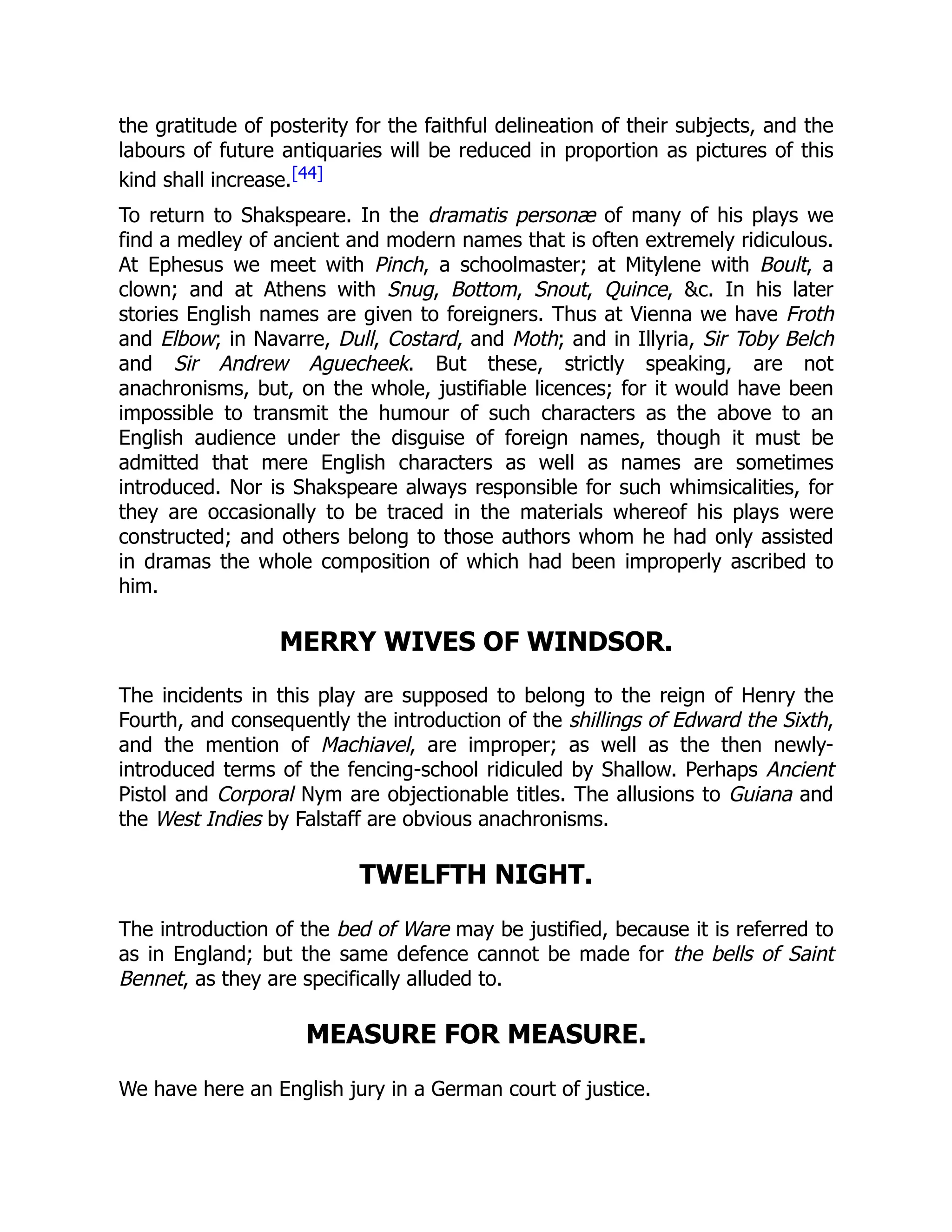 the gratitude of posterity for the faithful delineation of their subjects, and the
labours of future antiquaries will be reduced in proportion as pictures of this
kind shall increase.[44]
To return to Shakspeare. In the dramatis personæ of many of his plays we
find a medley of ancient and modern names that is often extremely ridiculous.
At Ephesus we meet with Pinch, a schoolmaster; at Mitylene with Boult, a
clown; and at Athens with Snug, Bottom, Snout, Quince, &c. In his later
stories English names are given to foreigners. Thus at Vienna we have Froth
and Elbow; in Navarre, Dull, Costard, and Moth; and in Illyria, Sir Toby Belch
and Sir Andrew Aguecheek. But these, strictly speaking, are not
anachronisms, but, on the whole, justifiable licences; for it would have been
impossible to transmit the humour of such characters as the above to an
English audience under the disguise of foreign names, though it must be
admitted that mere English characters as well as names are sometimes
introduced. Nor is Shakspeare always responsible for such whimsicalities, for
they are occasionally to be traced in the materials whereof his plays were
constructed; and others belong to those authors whom he had only assisted
in dramas the whole composition of which had been improperly ascribed to
him.
MERRY WIVES OF WINDSOR.
The incidents in this play are supposed to belong to the reign of Henry the
Fourth, and consequently the introduction of the shillings of Edward the Sixth,
and the mention of Machiavel, are improper; as well as the then newly-
introduced terms of the fencing-school ridiculed by Shallow. Perhaps Ancient
Pistol and Corporal Nym are objectionable titles. The allusions to Guiana and
the West Indies by Falstaff are obvious anachronisms.
TWELFTH NIGHT.
The introduction of the bed of Ware may be justified, because it is referred to
as in England; but the same defence cannot be made for the bells of Saint
Bennet, as they are specifically alluded to.
MEASURE FOR MEASURE.
We have here an English jury in a German court of justice.
 
