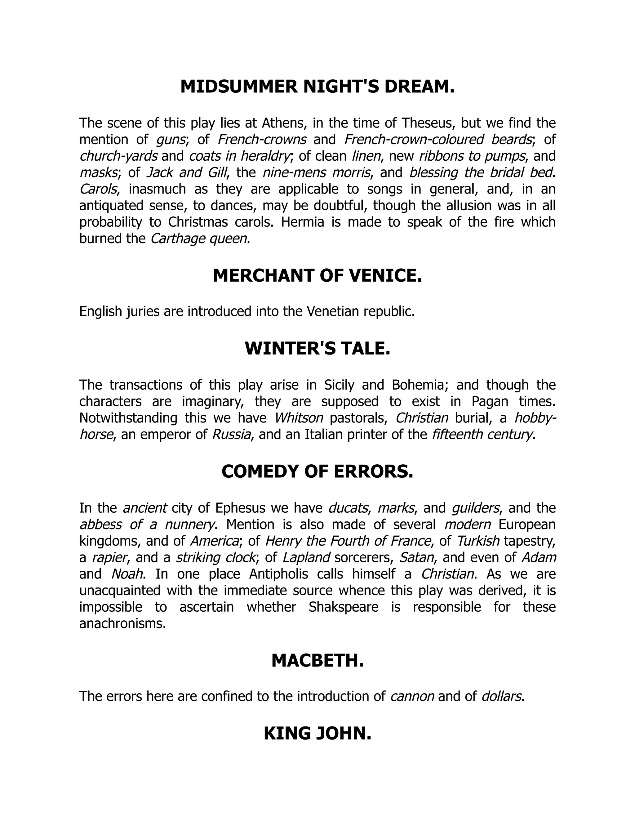 MIDSUMMER NIGHT'S DREAM.
The scene of this play lies at Athens, in the time of Theseus, but we find the
mention of guns; of French-crowns and French-crown-coloured beards; of
church-yards and coats in heraldry; of clean linen, new ribbons to pumps, and
masks; of Jack and Gill, the nine-mens morris, and blessing the bridal bed.
Carols, inasmuch as they are applicable to songs in general, and, in an
antiquated sense, to dances, may be doubtful, though the allusion was in all
probability to Christmas carols. Hermia is made to speak of the fire which
burned the Carthage queen.
MERCHANT OF VENICE.
English juries are introduced into the Venetian republic.
WINTER'S TALE.
The transactions of this play arise in Sicily and Bohemia; and though the
characters are imaginary, they are supposed to exist in Pagan times.
Notwithstanding this we have Whitson pastorals, Christian burial, a hobby-
horse, an emperor of Russia, and an Italian printer of the fifteenth century.
COMEDY OF ERRORS.
In the ancient city of Ephesus we have ducats, marks, and guilders, and the
abbess of a nunnery. Mention is also made of several modern European
kingdoms, and of America; of Henry the Fourth of France, of Turkish tapestry,
a rapier, and a striking clock; of Lapland sorcerers, Satan, and even of Adam
and Noah. In one place Antipholis calls himself a Christian. As we are
unacquainted with the immediate source whence this play was derived, it is
impossible to ascertain whether Shakspeare is responsible for these
anachronisms.
MACBETH.
The errors here are confined to the introduction of cannon and of dollars.
KING JOHN.
 