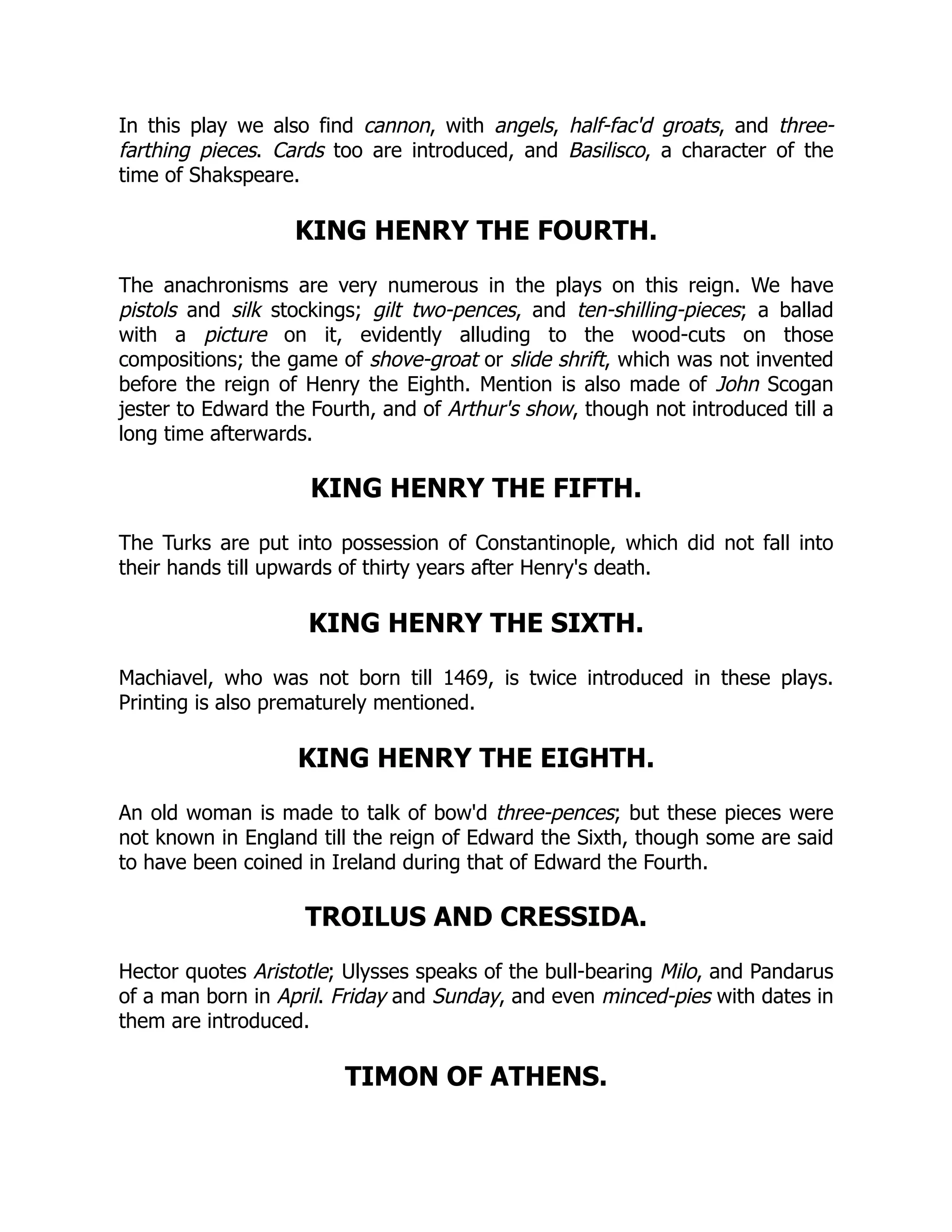 In this play we also find cannon, with angels, half-fac'd groats, and three-
farthing pieces. Cards too are introduced, and Basilisco, a character of the
time of Shakspeare.
KING HENRY THE FOURTH.
The anachronisms are very numerous in the plays on this reign. We have
pistols and silk stockings; gilt two-pences, and ten-shilling-pieces; a ballad
with a picture on it, evidently alluding to the wood-cuts on those
compositions; the game of shove-groat or slide shrift, which was not invented
before the reign of Henry the Eighth. Mention is also made of John Scogan
jester to Edward the Fourth, and of Arthur's show, though not introduced till a
long time afterwards.
KING HENRY THE FIFTH.
The Turks are put into possession of Constantinople, which did not fall into
their hands till upwards of thirty years after Henry's death.
KING HENRY THE SIXTH.
Machiavel, who was not born till 1469, is twice introduced in these plays.
Printing is also prematurely mentioned.
KING HENRY THE EIGHTH.
An old woman is made to talk of bow'd three-pences; but these pieces were
not known in England till the reign of Edward the Sixth, though some are said
to have been coined in Ireland during that of Edward the Fourth.
TROILUS AND CRESSIDA.
Hector quotes Aristotle; Ulysses speaks of the bull-bearing Milo, and Pandarus
of a man born in April. Friday and Sunday, and even minced-pies with dates in
them are introduced.
TIMON OF ATHENS.
 