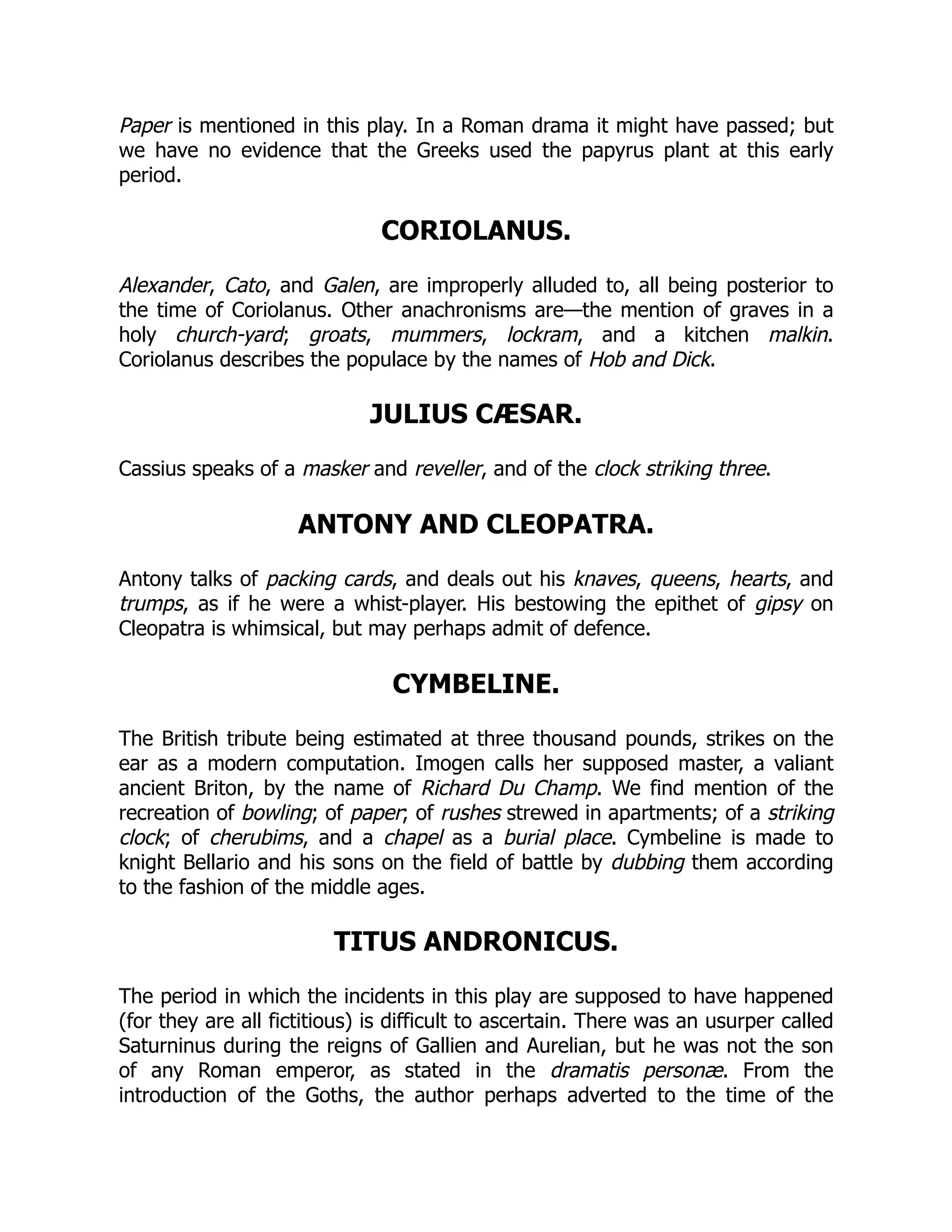 Paper is mentioned in this play. In a Roman drama it might have passed; but
we have no evidence that the Greeks used the papyrus plant at this early
period.
CORIOLANUS.
Alexander, Cato, and Galen, are improperly alluded to, all being posterior to
the time of Coriolanus. Other anachronisms are—the mention of graves in a
holy church-yard; groats, mummers, lockram, and a kitchen malkin.
Coriolanus describes the populace by the names of Hob and Dick.
JULIUS CÆSAR.
Cassius speaks of a masker and reveller, and of the clock striking three.
ANTONY AND CLEOPATRA.
Antony talks of packing cards, and deals out his knaves, queens, hearts, and
trumps, as if he were a whist-player. His bestowing the epithet of gipsy on
Cleopatra is whimsical, but may perhaps admit of defence.
CYMBELINE.
The British tribute being estimated at three thousand pounds, strikes on the
ear as a modern computation. Imogen calls her supposed master, a valiant
ancient Briton, by the name of Richard Du Champ. We find mention of the
recreation of bowling; of paper; of rushes strewed in apartments; of a striking
clock; of cherubims, and a chapel as a burial place. Cymbeline is made to
knight Bellario and his sons on the field of battle by dubbing them according
to the fashion of the middle ages.
TITUS ANDRONICUS.
The period in which the incidents in this play are supposed to have happened
(for they are all fictitious) is difficult to ascertain. There was an usurper called
Saturninus during the reigns of Gallien and Aurelian, but he was not the son
of any Roman emperor, as stated in the dramatis personæ. From the
introduction of the Goths, the author perhaps adverted to the time of the
 