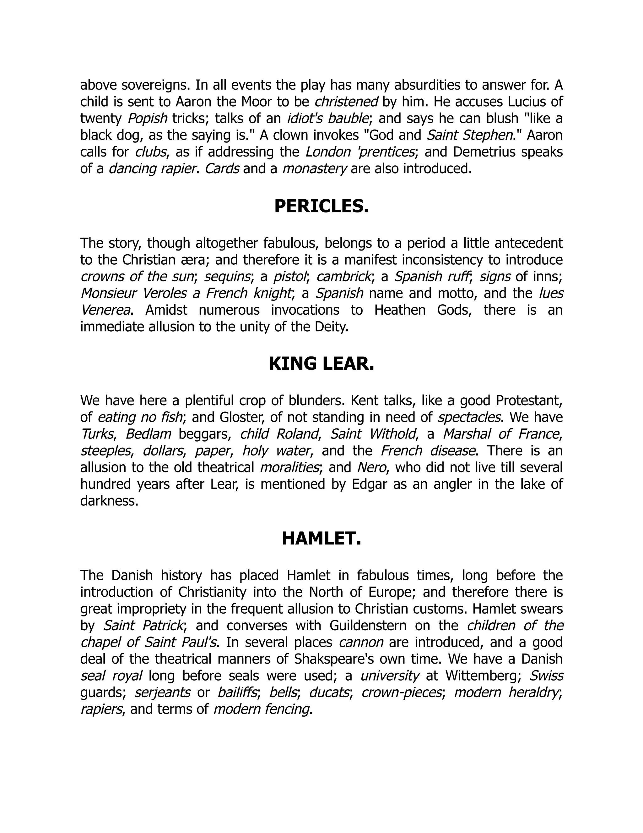 above sovereigns. In all events the play has many absurdities to answer for. A
child is sent to Aaron the Moor to be christened by him. He accuses Lucius of
twenty Popish tricks; talks of an idiot's bauble; and says he can blush "like a
black dog, as the saying is." A clown invokes "God and Saint Stephen." Aaron
calls for clubs, as if addressing the London 'prentices; and Demetrius speaks
of a dancing rapier. Cards and a monastery are also introduced.
PERICLES.
The story, though altogether fabulous, belongs to a period a little antecedent
to the Christian æra; and therefore it is a manifest inconsistency to introduce
crowns of the sun; sequins; a pistol; cambrick; a Spanish ruff; signs of inns;
Monsieur Veroles a French knight; a Spanish name and motto, and the lues
Venerea. Amidst numerous invocations to Heathen Gods, there is an
immediate allusion to the unity of the Deity.
KING LEAR.
We have here a plentiful crop of blunders. Kent talks, like a good Protestant,
of eating no fish; and Gloster, of not standing in need of spectacles. We have
Turks, Bedlam beggars, child Roland, Saint Withold, a Marshal of France,
steeples, dollars, paper, holy water, and the French disease. There is an
allusion to the old theatrical moralities; and Nero, who did not live till several
hundred years after Lear, is mentioned by Edgar as an angler in the lake of
darkness.
HAMLET.
The Danish history has placed Hamlet in fabulous times, long before the
introduction of Christianity into the North of Europe; and therefore there is
great impropriety in the frequent allusion to Christian customs. Hamlet swears
by Saint Patrick; and converses with Guildenstern on the children of the
chapel of Saint Paul's. In several places cannon are introduced, and a good
deal of the theatrical manners of Shakspeare's own time. We have a Danish
seal royal long before seals were used; a university at Wittemberg; Swiss
guards; serjeants or bailiffs; bells; ducats; crown-pieces; modern heraldry;
rapiers, and terms of modern fencing.
 