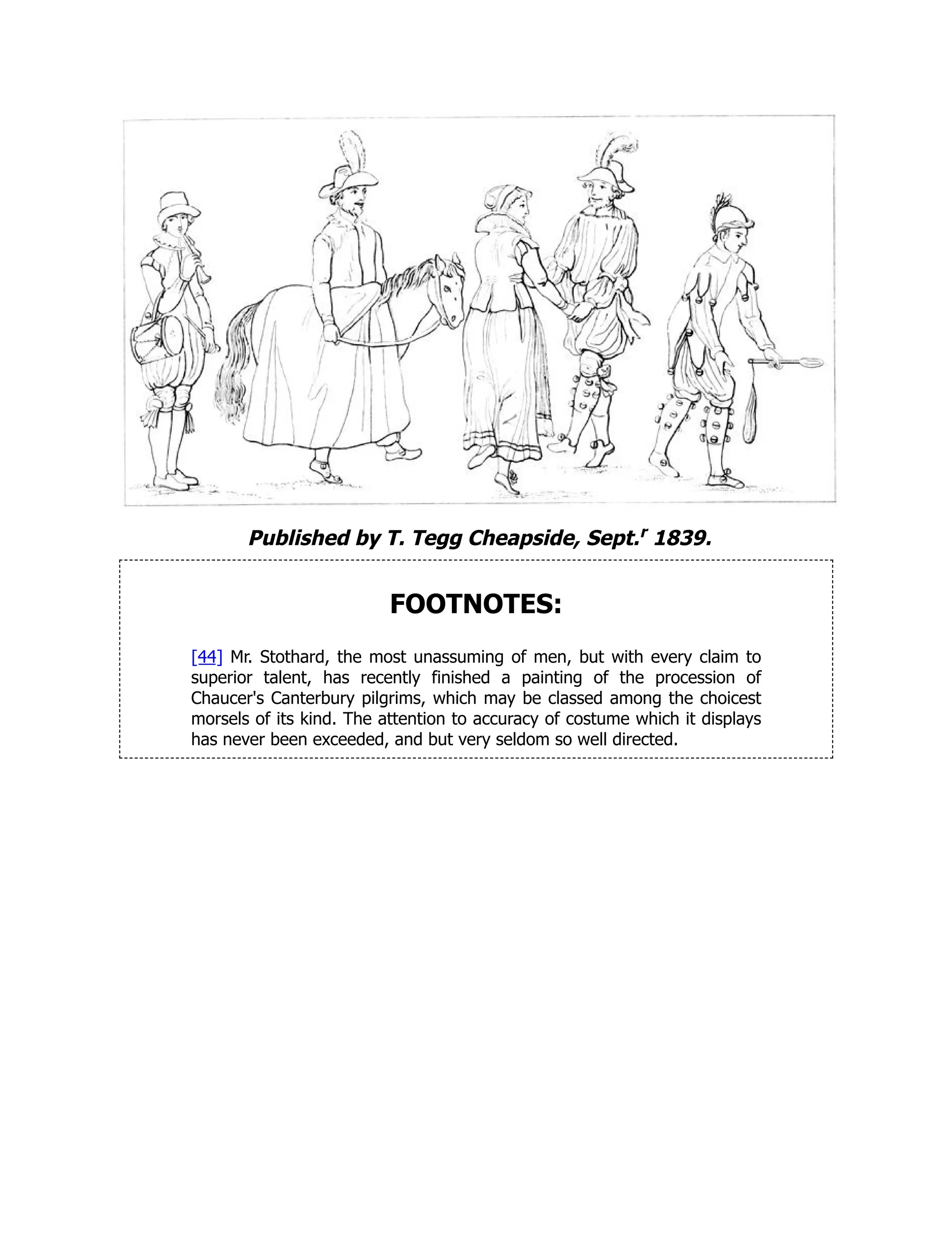 Published by T. Tegg Cheapside, Sept.r 1839.
FOOTNOTES:
[44] Mr. Stothard, the most unassuming of men, but with every claim to
superior talent, has recently finished a painting of the procession of
Chaucer's Canterbury pilgrims, which may be classed among the choicest
morsels of its kind. The attention to accuracy of costume which it displays
has never been exceeded, and but very seldom so well directed.
 