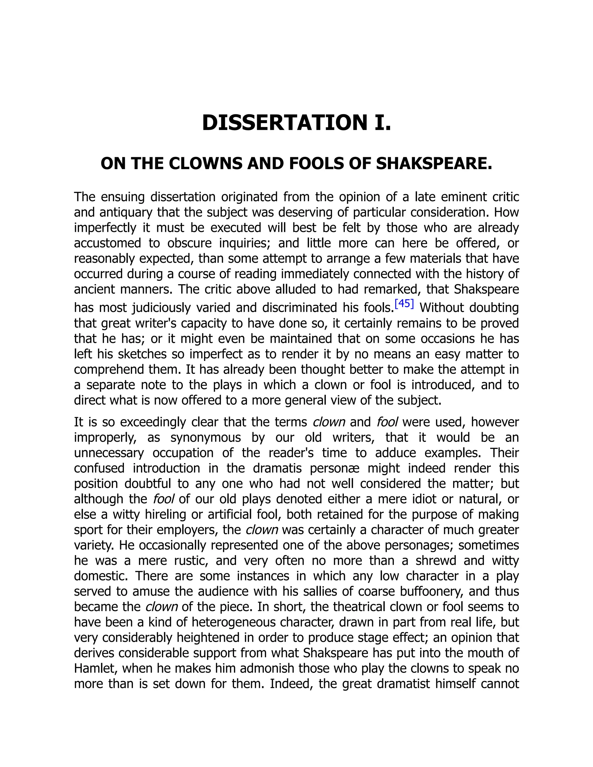 DISSERTATION I.
ON THE CLOWNS AND FOOLS OF SHAKSPEARE.
The ensuing dissertation originated from the opinion of a late eminent critic
and antiquary that the subject was deserving of particular consideration. How
imperfectly it must be executed will best be felt by those who are already
accustomed to obscure inquiries; and little more can here be offered, or
reasonably expected, than some attempt to arrange a few materials that have
occurred during a course of reading immediately connected with the history of
ancient manners. The critic above alluded to had remarked, that Shakspeare
has most judiciously varied and discriminated his fools.[45] Without doubting
that great writer's capacity to have done so, it certainly remains to be proved
that he has; or it might even be maintained that on some occasions he has
left his sketches so imperfect as to render it by no means an easy matter to
comprehend them. It has already been thought better to make the attempt in
a separate note to the plays in which a clown or fool is introduced, and to
direct what is now offered to a more general view of the subject.
It is so exceedingly clear that the terms clown and fool were used, however
improperly, as synonymous by our old writers, that it would be an
unnecessary occupation of the reader's time to adduce examples. Their
confused introduction in the dramatis personæ might indeed render this
position doubtful to any one who had not well considered the matter; but
although the fool of our old plays denoted either a mere idiot or natural, or
else a witty hireling or artificial fool, both retained for the purpose of making
sport for their employers, the clown was certainly a character of much greater
variety. He occasionally represented one of the above personages; sometimes
he was a mere rustic, and very often no more than a shrewd and witty
domestic. There are some instances in which any low character in a play
served to amuse the audience with his sallies of coarse buffoonery, and thus
became the clown of the piece. In short, the theatrical clown or fool seems to
have been a kind of heterogeneous character, drawn in part from real life, but
very considerably heightened in order to produce stage effect; an opinion that
derives considerable support from what Shakspeare has put into the mouth of
Hamlet, when he makes him admonish those who play the clowns to speak no
more than is set down for them. Indeed, the great dramatist himself cannot
 
