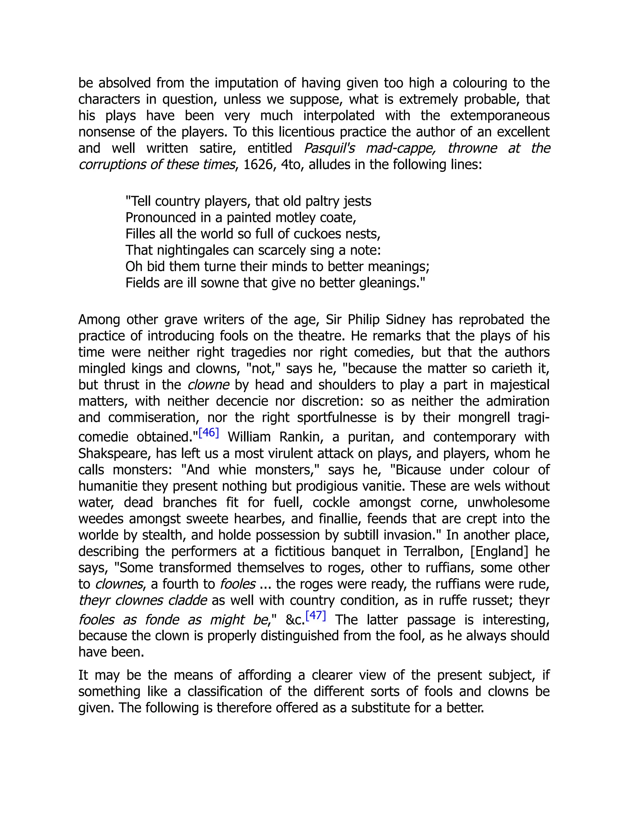 be absolved from the imputation of having given too high a colouring to the
characters in question, unless we suppose, what is extremely probable, that
his plays have been very much interpolated with the extemporaneous
nonsense of the players. To this licentious practice the author of an excellent
and well written satire, entitled Pasquil's mad-cappe, throwne at the
corruptions of these times, 1626, 4to, alludes in the following lines:
"Tell country players, that old paltry jests
Pronounced in a painted motley coate,
Filles all the world so full of cuckoes nests,
That nightingales can scarcely sing a note:
Oh bid them turne their minds to better meanings;
Fields are ill sowne that give no better gleanings."
Among other grave writers of the age, Sir Philip Sidney has reprobated the
practice of introducing fools on the theatre. He remarks that the plays of his
time were neither right tragedies nor right comedies, but that the authors
mingled kings and clowns, "not," says he, "because the matter so carieth it,
but thrust in the clowne by head and shoulders to play a part in majestical
matters, with neither decencie nor discretion: so as neither the admiration
and commiseration, nor the right sportfulnesse is by their mongrell tragi-
comedie obtained."[46] William Rankin, a puritan, and contemporary with
Shakspeare, has left us a most virulent attack on plays, and players, whom he
calls monsters: "And whie monsters," says he, "Bicause under colour of
humanitie they present nothing but prodigious vanitie. These are wels without
water, dead branches fit for fuell, cockle amongst corne, unwholesome
weedes amongst sweete hearbes, and finallie, feends that are crept into the
worlde by stealth, and holde possession by subtill invasion." In another place,
describing the performers at a fictitious banquet in Terralbon, [England] he
says, "Some transformed themselves to roges, other to ruffians, some other
to clownes, a fourth to fooles ... the roges were ready, the ruffians were rude,
theyr clownes cladde as well with country condition, as in ruffe russet; theyr
fooles as fonde as might be," &c.[47] The latter passage is interesting,
because the clown is properly distinguished from the fool, as he always should
have been.
It may be the means of affording a clearer view of the present subject, if
something like a classification of the different sorts of fools and clowns be
given. The following is therefore offered as a substitute for a better.
 