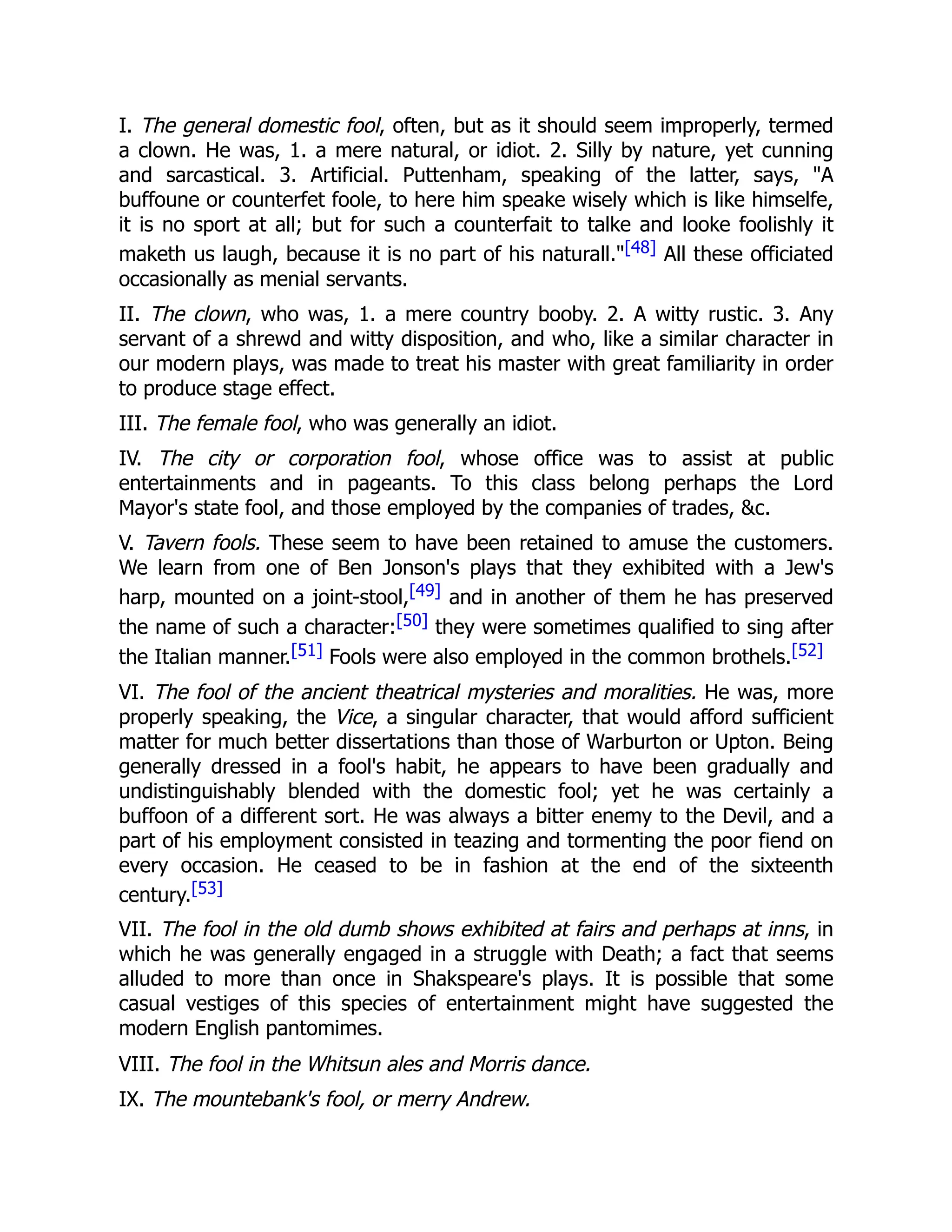 I. The general domestic fool, often, but as it should seem improperly, termed
a clown. He was, 1. a mere natural, or idiot. 2. Silly by nature, yet cunning
and sarcastical. 3. Artificial. Puttenham, speaking of the latter, says, "A
buffoune or counterfet foole, to here him speake wisely which is like himselfe,
it is no sport at all; but for such a counterfait to talke and looke foolishly it
maketh us laugh, because it is no part of his naturall."[48] All these officiated
occasionally as menial servants.
II. The clown, who was, 1. a mere country booby. 2. A witty rustic. 3. Any
servant of a shrewd and witty disposition, and who, like a similar character in
our modern plays, was made to treat his master with great familiarity in order
to produce stage effect.
III. The female fool, who was generally an idiot.
IV. The city or corporation fool, whose office was to assist at public
entertainments and in pageants. To this class belong perhaps the Lord
Mayor's state fool, and those employed by the companies of trades, &c.
V. Tavern fools. These seem to have been retained to amuse the customers.
We learn from one of Ben Jonson's plays that they exhibited with a Jew's
harp, mounted on a joint-stool,[49] and in another of them he has preserved
the name of such a character:[50] they were sometimes qualified to sing after
the Italian manner.[51] Fools were also employed in the common brothels.[52]
VI. The fool of the ancient theatrical mysteries and moralities. He was, more
properly speaking, the Vice, a singular character, that would afford sufficient
matter for much better dissertations than those of Warburton or Upton. Being
generally dressed in a fool's habit, he appears to have been gradually and
undistinguishably blended with the domestic fool; yet he was certainly a
buffoon of a different sort. He was always a bitter enemy to the Devil, and a
part of his employment consisted in teazing and tormenting the poor fiend on
every occasion. He ceased to be in fashion at the end of the sixteenth
century.[53]
VII. The fool in the old dumb shows exhibited at fairs and perhaps at inns, in
which he was generally engaged in a struggle with Death; a fact that seems
alluded to more than once in Shakspeare's plays. It is possible that some
casual vestiges of this species of entertainment might have suggested the
modern English pantomimes.
VIII. The fool in the Whitsun ales and Morris dance.
IX. The mountebank's fool, or merry Andrew.
 