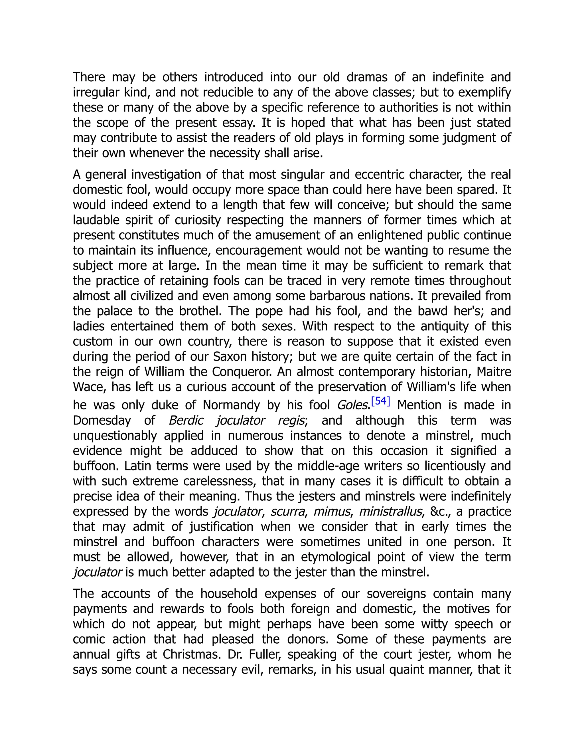 There may be others introduced into our old dramas of an indefinite and
irregular kind, and not reducible to any of the above classes; but to exemplify
these or many of the above by a specific reference to authorities is not within
the scope of the present essay. It is hoped that what has been just stated
may contribute to assist the readers of old plays in forming some judgment of
their own whenever the necessity shall arise.
A general investigation of that most singular and eccentric character, the real
domestic fool, would occupy more space than could here have been spared. It
would indeed extend to a length that few will conceive; but should the same
laudable spirit of curiosity respecting the manners of former times which at
present constitutes much of the amusement of an enlightened public continue
to maintain its influence, encouragement would not be wanting to resume the
subject more at large. In the mean time it may be sufficient to remark that
the practice of retaining fools can be traced in very remote times throughout
almost all civilized and even among some barbarous nations. It prevailed from
the palace to the brothel. The pope had his fool, and the bawd her's; and
ladies entertained them of both sexes. With respect to the antiquity of this
custom in our own country, there is reason to suppose that it existed even
during the period of our Saxon history; but we are quite certain of the fact in
the reign of William the Conqueror. An almost contemporary historian, Maitre
Wace, has left us a curious account of the preservation of William's life when
he was only duke of Normandy by his fool Goles.[54] Mention is made in
Domesday of Berdic joculator regis; and although this term was
unquestionably applied in numerous instances to denote a minstrel, much
evidence might be adduced to show that on this occasion it signified a
buffoon. Latin terms were used by the middle-age writers so licentiously and
with such extreme carelessness, that in many cases it is difficult to obtain a
precise idea of their meaning. Thus the jesters and minstrels were indefinitely
expressed by the words joculator, scurra, mimus, ministrallus, &c., a practice
that may admit of justification when we consider that in early times the
minstrel and buffoon characters were sometimes united in one person. It
must be allowed, however, that in an etymological point of view the term
joculator is much better adapted to the jester than the minstrel.
The accounts of the household expenses of our sovereigns contain many
payments and rewards to fools both foreign and domestic, the motives for
which do not appear, but might perhaps have been some witty speech or
comic action that had pleased the donors. Some of these payments are
annual gifts at Christmas. Dr. Fuller, speaking of the court jester, whom he
says some count a necessary evil, remarks, in his usual quaint manner, that it
 