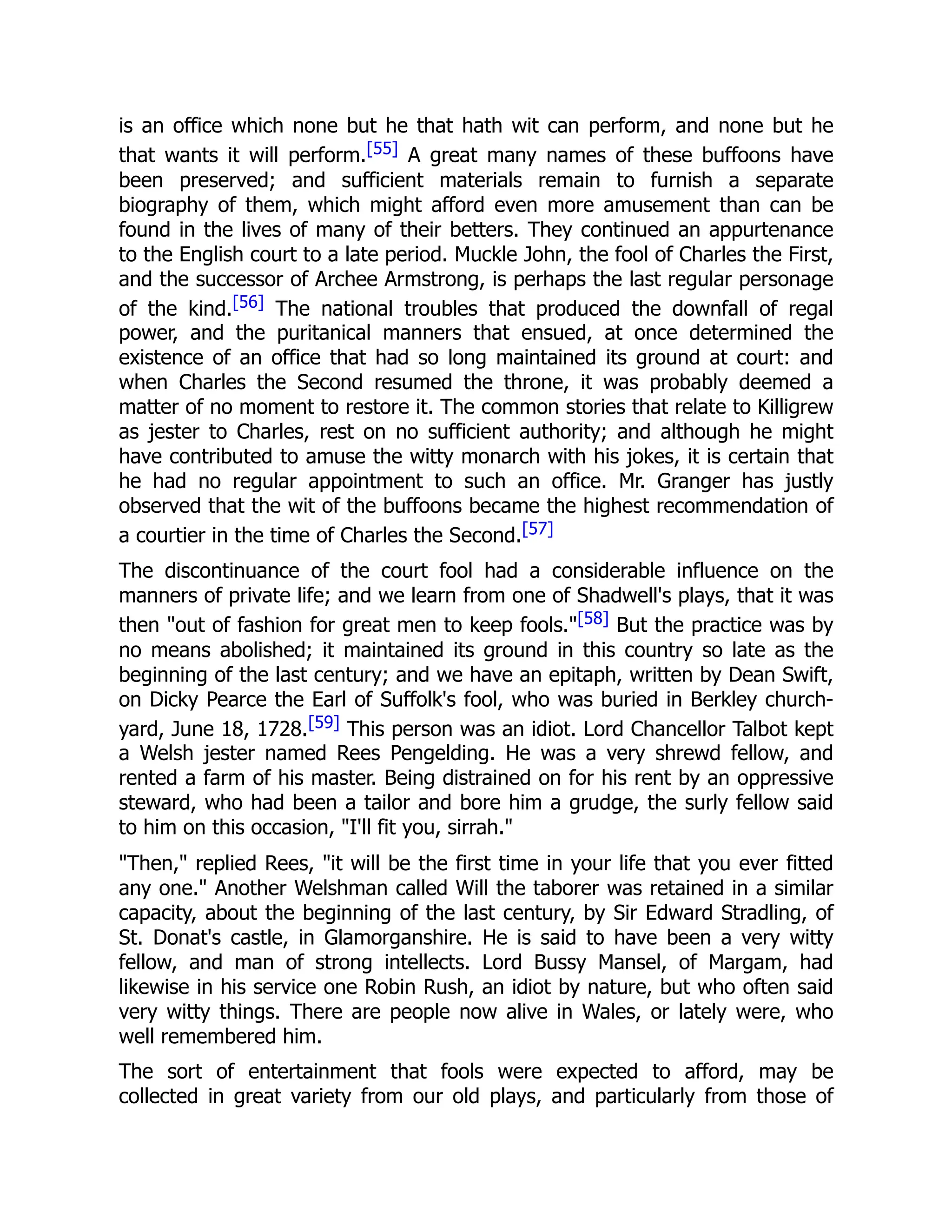 is an office which none but he that hath wit can perform, and none but he
that wants it will perform.[55] A great many names of these buffoons have
been preserved; and sufficient materials remain to furnish a separate
biography of them, which might afford even more amusement than can be
found in the lives of many of their betters. They continued an appurtenance
to the English court to a late period. Muckle John, the fool of Charles the First,
and the successor of Archee Armstrong, is perhaps the last regular personage
of the kind.[56] The national troubles that produced the downfall of regal
power, and the puritanical manners that ensued, at once determined the
existence of an office that had so long maintained its ground at court: and
when Charles the Second resumed the throne, it was probably deemed a
matter of no moment to restore it. The common stories that relate to Killigrew
as jester to Charles, rest on no sufficient authority; and although he might
have contributed to amuse the witty monarch with his jokes, it is certain that
he had no regular appointment to such an office. Mr. Granger has justly
observed that the wit of the buffoons became the highest recommendation of
a courtier in the time of Charles the Second.[57]
The discontinuance of the court fool had a considerable influence on the
manners of private life; and we learn from one of Shadwell's plays, that it was
then "out of fashion for great men to keep fools."[58] But the practice was by
no means abolished; it maintained its ground in this country so late as the
beginning of the last century; and we have an epitaph, written by Dean Swift,
on Dicky Pearce the Earl of Suffolk's fool, who was buried in Berkley church-
yard, June 18, 1728.[59] This person was an idiot. Lord Chancellor Talbot kept
a Welsh jester named Rees Pengelding. He was a very shrewd fellow, and
rented a farm of his master. Being distrained on for his rent by an oppressive
steward, who had been a tailor and bore him a grudge, the surly fellow said
to him on this occasion, "I'll fit you, sirrah."
"Then," replied Rees, "it will be the first time in your life that you ever fitted
any one." Another Welshman called Will the taborer was retained in a similar
capacity, about the beginning of the last century, by Sir Edward Stradling, of
St. Donat's castle, in Glamorganshire. He is said to have been a very witty
fellow, and man of strong intellects. Lord Bussy Mansel, of Margam, had
likewise in his service one Robin Rush, an idiot by nature, but who often said
very witty things. There are people now alive in Wales, or lately were, who
well remembered him.
The sort of entertainment that fools were expected to afford, may be
collected in great variety from our old plays, and particularly from those of
 