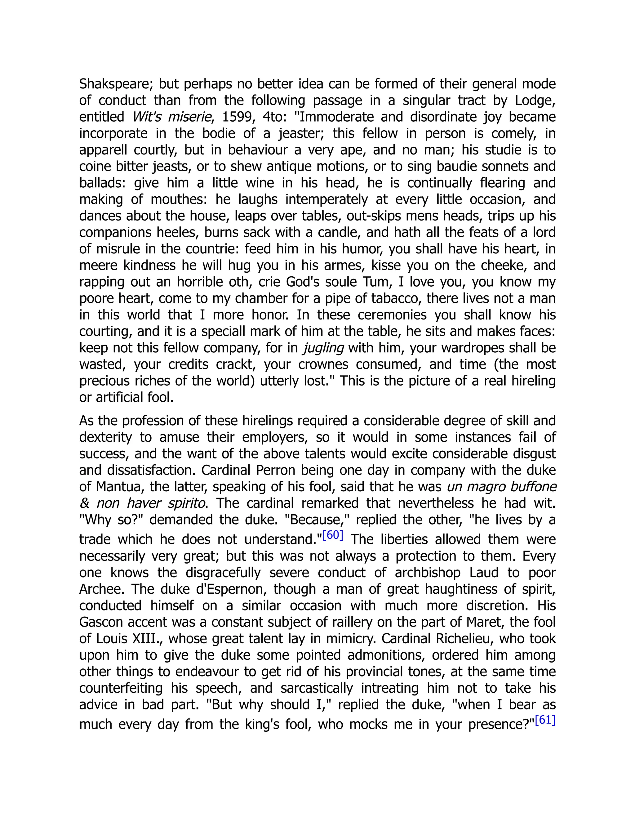 Shakspeare; but perhaps no better idea can be formed of their general mode
of conduct than from the following passage in a singular tract by Lodge,
entitled Wit's miserie, 1599, 4to: "Immoderate and disordinate joy became
incorporate in the bodie of a jeaster; this fellow in person is comely, in
apparell courtly, but in behaviour a very ape, and no man; his studie is to
coine bitter jeasts, or to shew antique motions, or to sing baudie sonnets and
ballads: give him a little wine in his head, he is continually flearing and
making of mouthes: he laughs intemperately at every little occasion, and
dances about the house, leaps over tables, out-skips mens heads, trips up his
companions heeles, burns sack with a candle, and hath all the feats of a lord
of misrule in the countrie: feed him in his humor, you shall have his heart, in
meere kindness he will hug you in his armes, kisse you on the cheeke, and
rapping out an horrible oth, crie God's soule Tum, I love you, you know my
poore heart, come to my chamber for a pipe of tabacco, there lives not a man
in this world that I more honor. In these ceremonies you shall know his
courting, and it is a speciall mark of him at the table, he sits and makes faces:
keep not this fellow company, for in jugling with him, your wardropes shall be
wasted, your credits crackt, your crownes consumed, and time (the most
precious riches of the world) utterly lost." This is the picture of a real hireling
or artificial fool.
As the profession of these hirelings required a considerable degree of skill and
dexterity to amuse their employers, so it would in some instances fail of
success, and the want of the above talents would excite considerable disgust
and dissatisfaction. Cardinal Perron being one day in company with the duke
of Mantua, the latter, speaking of his fool, said that he was un magro buffone
& non haver spirito. The cardinal remarked that nevertheless he had wit.
"Why so?" demanded the duke. "Because," replied the other, "he lives by a
trade which he does not understand."[60] The liberties allowed them were
necessarily very great; but this was not always a protection to them. Every
one knows the disgracefully severe conduct of archbishop Laud to poor
Archee. The duke d'Espernon, though a man of great haughtiness of spirit,
conducted himself on a similar occasion with much more discretion. His
Gascon accent was a constant subject of raillery on the part of Maret, the fool
of Louis XIII., whose great talent lay in mimicry. Cardinal Richelieu, who took
upon him to give the duke some pointed admonitions, ordered him among
other things to endeavour to get rid of his provincial tones, at the same time
counterfeiting his speech, and sarcastically intreating him not to take his
advice in bad part. "But why should I," replied the duke, "when I bear as
much every day from the king's fool, who mocks me in your presence?"[61]
 