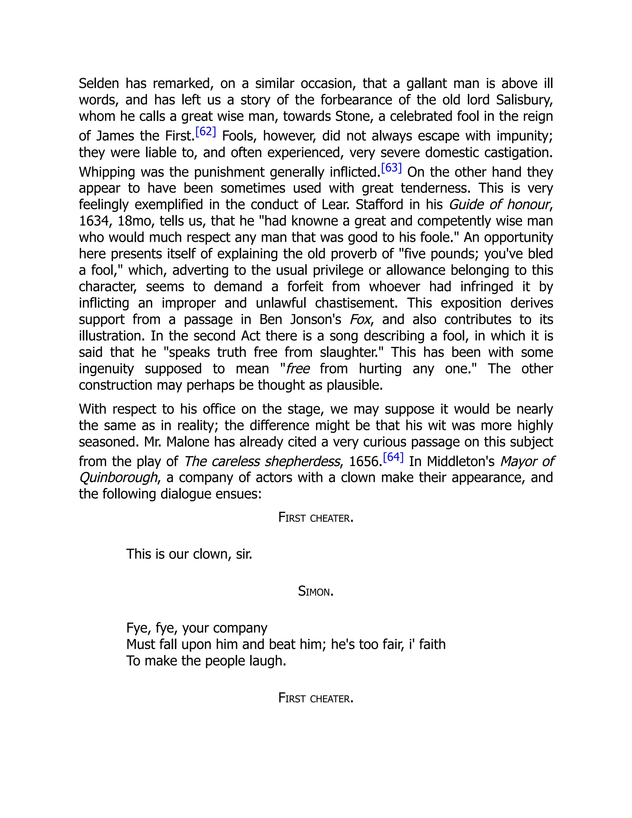 Selden has remarked, on a similar occasion, that a gallant man is above ill
words, and has left us a story of the forbearance of the old lord Salisbury,
whom he calls a great wise man, towards Stone, a celebrated fool in the reign
of James the First.[62] Fools, however, did not always escape with impunity;
they were liable to, and often experienced, very severe domestic castigation.
Whipping was the punishment generally inflicted.[63] On the other hand they
appear to have been sometimes used with great tenderness. This is very
feelingly exemplified in the conduct of Lear. Stafford in his Guide of honour,
1634, 18mo, tells us, that he "had knowne a great and competently wise man
who would much respect any man that was good to his foole." An opportunity
here presents itself of explaining the old proverb of "five pounds; you've bled
a fool," which, adverting to the usual privilege or allowance belonging to this
character, seems to demand a forfeit from whoever had infringed it by
inflicting an improper and unlawful chastisement. This exposition derives
support from a passage in Ben Jonson's Fox, and also contributes to its
illustration. In the second Act there is a song describing a fool, in which it is
said that he "speaks truth free from slaughter." This has been with some
ingenuity supposed to mean "free from hurting any one." The other
construction may perhaps be thought as plausible.
With respect to his office on the stage, we may suppose it would be nearly
the same as in reality; the difference might be that his wit was more highly
seasoned. Mr. Malone has already cited a very curious passage on this subject
from the play of The careless shepherdess, 1656.[64] In Middleton's Mayor of
Quinborough, a company of actors with a clown make their appearance, and
the following dialogue ensues:
First cheater.
This is our clown, sir.
Simon.
Fye, fye, your company
Must fall upon him and beat him; he's too fair, i' faith
To make the people laugh.
First cheater.
 