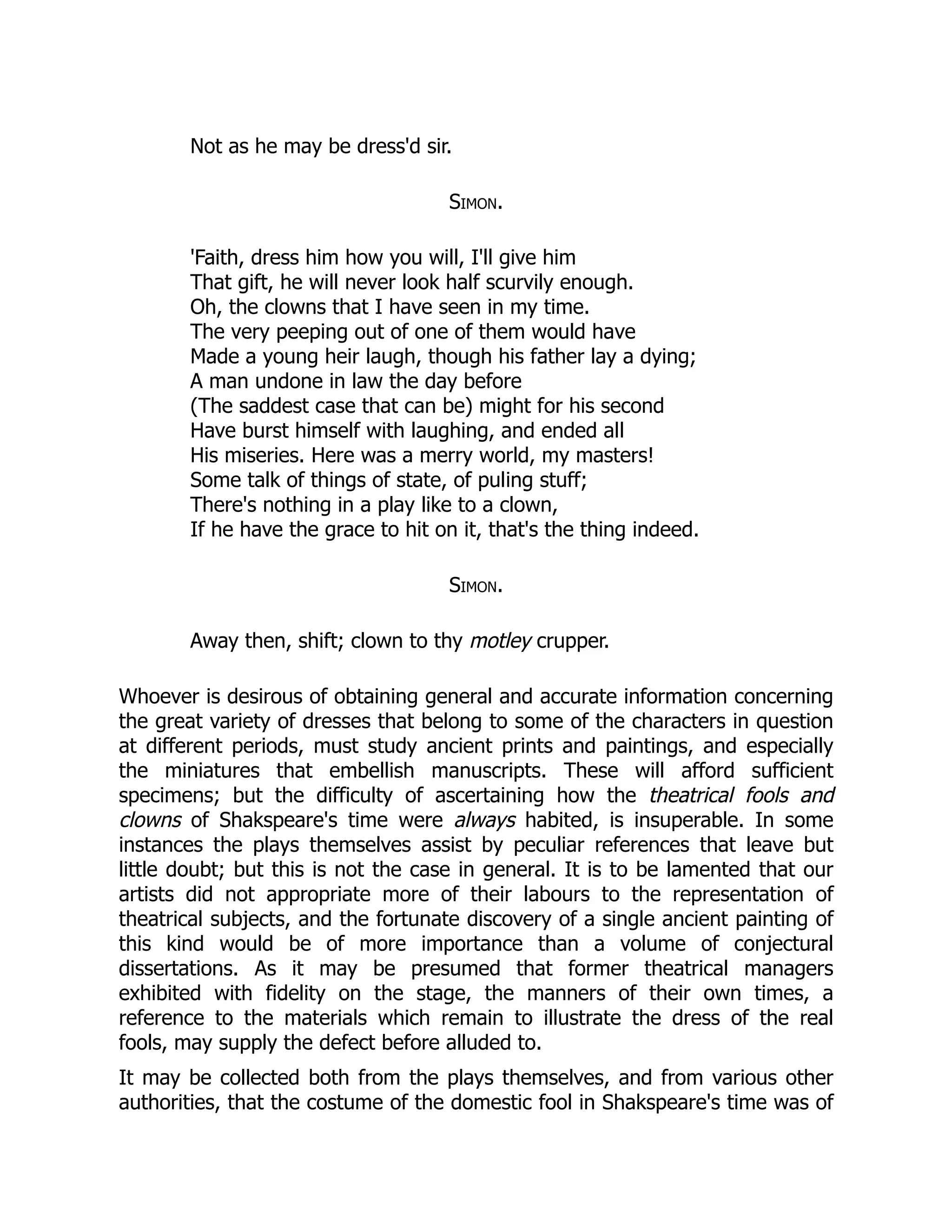 Not as he may be dress'd sir.
Simon.
'Faith, dress him how you will, I'll give him
That gift, he will never look half scurvily enough.
Oh, the clowns that I have seen in my time.
The very peeping out of one of them would have
Made a young heir laugh, though his father lay a dying;
A man undone in law the day before
(The saddest case that can be) might for his second
Have burst himself with laughing, and ended all
His miseries. Here was a merry world, my masters!
Some talk of things of state, of puling stuff;
There's nothing in a play like to a clown,
If he have the grace to hit on it, that's the thing indeed.
Simon.
Away then, shift; clown to thy motley crupper.
Whoever is desirous of obtaining general and accurate information concerning
the great variety of dresses that belong to some of the characters in question
at different periods, must study ancient prints and paintings, and especially
the miniatures that embellish manuscripts. These will afford sufficient
specimens; but the difficulty of ascertaining how the theatrical fools and
clowns of Shakspeare's time were always habited, is insuperable. In some
instances the plays themselves assist by peculiar references that leave but
little doubt; but this is not the case in general. It is to be lamented that our
artists did not appropriate more of their labours to the representation of
theatrical subjects, and the fortunate discovery of a single ancient painting of
this kind would be of more importance than a volume of conjectural
dissertations. As it may be presumed that former theatrical managers
exhibited with fidelity on the stage, the manners of their own times, a
reference to the materials which remain to illustrate the dress of the real
fools, may supply the defect before alluded to.
It may be collected both from the plays themselves, and from various other
authorities, that the costume of the domestic fool in Shakspeare's time was of
 