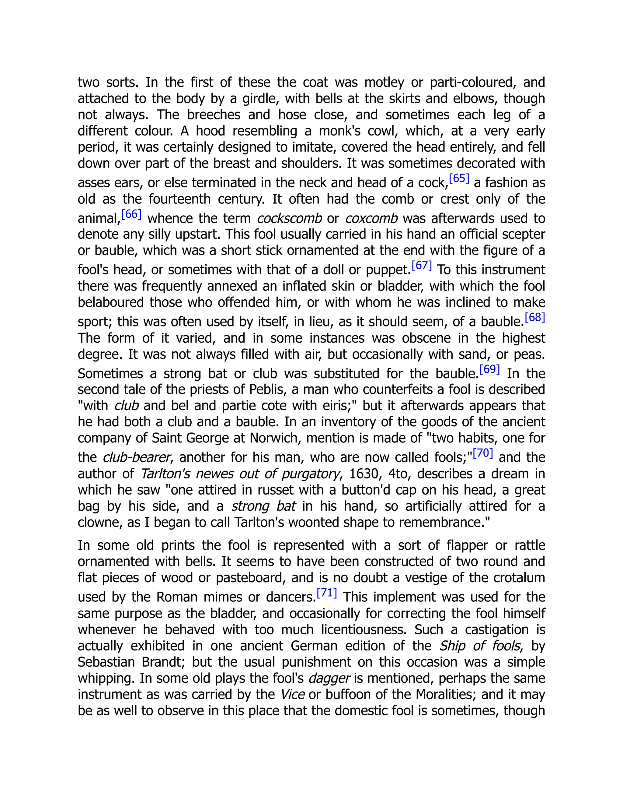 two sorts. In the first of these the coat was motley or parti-coloured, and
attached to the body by a girdle, with bells at the skirts and elbows, though
not always. The breeches and hose close, and sometimes each leg of a
different colour. A hood resembling a monk's cowl, which, at a very early
period, it was certainly designed to imitate, covered the head entirely, and fell
down over part of the breast and shoulders. It was sometimes decorated with
asses ears, or else terminated in the neck and head of a cock,[65] a fashion as
old as the fourteenth century. It often had the comb or crest only of the
animal,[66] whence the term cockscomb or coxcomb was afterwards used to
denote any silly upstart. This fool usually carried in his hand an official scepter
or bauble, which was a short stick ornamented at the end with the figure of a
fool's head, or sometimes with that of a doll or puppet.[67] To this instrument
there was frequently annexed an inflated skin or bladder, with which the fool
belaboured those who offended him, or with whom he was inclined to make
sport; this was often used by itself, in lieu, as it should seem, of a bauble.[68]
The form of it varied, and in some instances was obscene in the highest
degree. It was not always filled with air, but occasionally with sand, or peas.
Sometimes a strong bat or club was substituted for the bauble.[69] In the
second tale of the priests of Peblis, a man who counterfeits a fool is described
"with club and bel and partie cote with eiris;" but it afterwards appears that
he had both a club and a bauble. In an inventory of the goods of the ancient
company of Saint George at Norwich, mention is made of "two habits, one for
the club-bearer, another for his man, who are now called fools;"[70] and the
author of Tarlton's newes out of purgatory, 1630, 4to, describes a dream in
which he saw "one attired in russet with a button'd cap on his head, a great
bag by his side, and a strong bat in his hand, so artificially attired for a
clowne, as I began to call Tarlton's woonted shape to remembrance."
In some old prints the fool is represented with a sort of flapper or rattle
ornamented with bells. It seems to have been constructed of two round and
flat pieces of wood or pasteboard, and is no doubt a vestige of the crotalum
used by the Roman mimes or dancers.[71] This implement was used for the
same purpose as the bladder, and occasionally for correcting the fool himself
whenever he behaved with too much licentiousness. Such a castigation is
actually exhibited in one ancient German edition of the Ship of fools, by
Sebastian Brandt; but the usual punishment on this occasion was a simple
whipping. In some old plays the fool's dagger is mentioned, perhaps the same
instrument as was carried by the Vice or buffoon of the Moralities; and it may
be as well to observe in this place that the domestic fool is sometimes, though
 